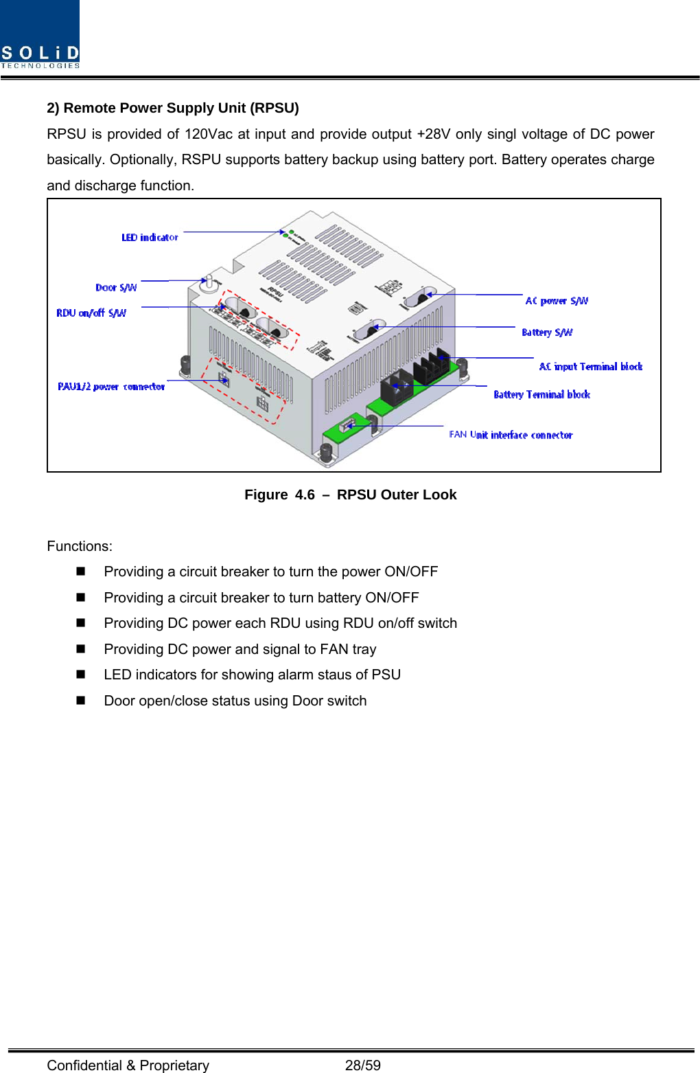  Confidential &amp; Proprietary                   28/59 2) Remote Power Supply Unit (RPSU) RPSU is provided of 120Vac at input and provide output +28V only singl voltage of DC power basically. Optionally, RSPU supports battery backup using battery port. Battery operates charge and discharge function.  Figure 4.6 – RPSU Outer Look  Functions:   Providing a circuit breaker to turn the power ON/OFF   Providing a circuit breaker to turn battery ON/OFF   Providing DC power each RDU using RDU on/off switch   Providing DC power and signal to FAN tray   LED indicators for showing alarm staus of PSU   Door open/close status using Door switch    