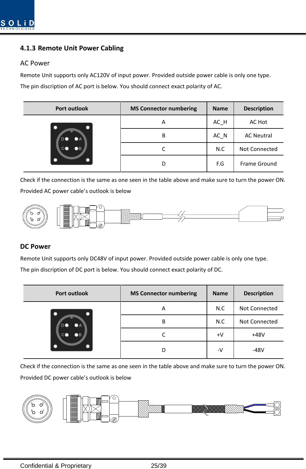  Confidential &amp; Proprietary                   25/39 4.1.3 Remote Unit Power Cabling   AC Power Remote Unit supports only AC120V of input power. Provided outside power cable is only one type. The pin discription of AC port is below. You should connect exact polarity of AC.  Port outlook MS Connector numbering  Name  Description  A  AC_H AC Hot B  AC_N AC Neutral C  N.C Not Connected D  F.G  Frame Ground Check if the connection is the same as one seen in the table above and make sure to turn the power ON. Provided AC power cable’s outlook is below  DC Power Remote Unit supports only DC48V of input power. Provided outside power cable is only one type. The pin discription of DC port is below. You should connect exact polarity of DC.  Port outlook MS Connector numbering  Name  Description  A  N.C Not Connected B  N.C Not Connected C  +V +48V D  -V  -48V Check if the connection is the same as one seen in the table above and make sure to turn the power ON. Provided DC power cable’s outlook is below   