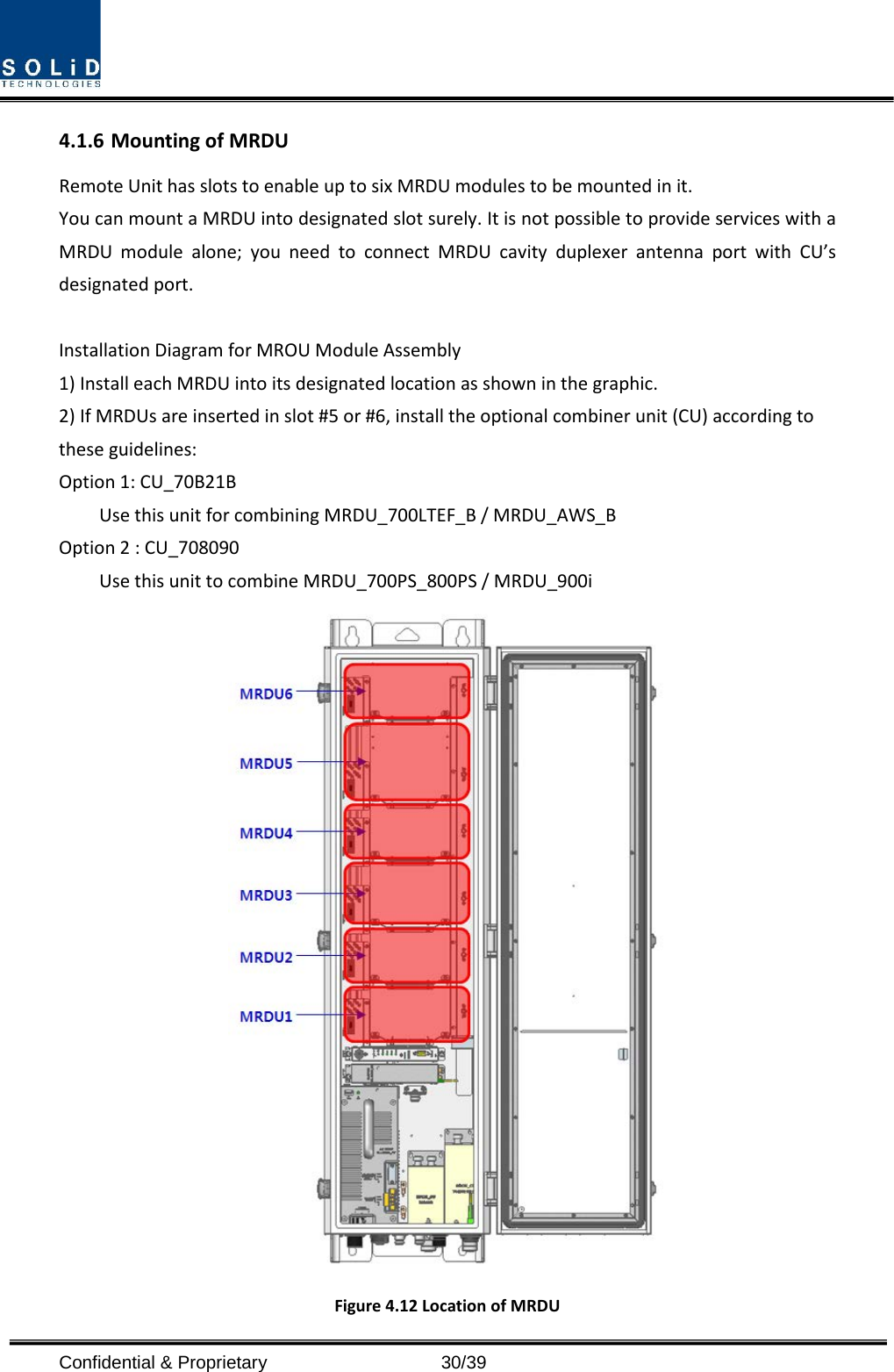  Confidential &amp; Proprietary                   30/39 4.1.6 Mounting of MRDU Remote Unit has slots to enable up to six MRDU modules to be mounted in it. You can mount a MRDU into designated slot surely. It is not possible to provide services with a MRDU module alone; you need to connect MRDU cavity duplexer antenna port with CU’s designated port.  Installation Diagram for MROU Module Assembly 1) Install each MRDU into its designated location as shown in the graphic.   2) If MRDUs are inserted in slot #5 or #6, install the optional combiner unit (CU) according to these guidelines: Option 1: CU_70B21B     Use this unit for combining MRDU_700LTEF_B / MRDU_AWS_B Option 2 : CU_708090       Use this unit to combine MRDU_700PS_800PS / MRDU_900i  Figure 4.12 Location of MRDU 