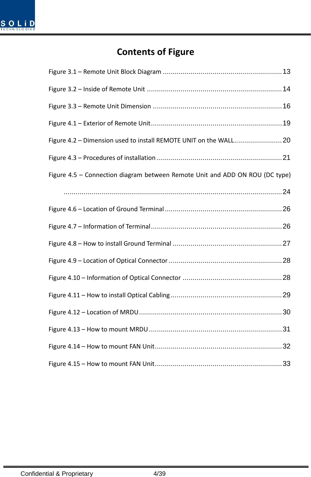  Confidential &amp; Proprietary                    4/39 Contents of Figure Figure 3.1 – Remote Unit Block Diagram ............................................................ 13 Figure 3.2 – Inside of Remote Unit .................................................................... 14 Figure 3.3 – Remote Unit Dimension ................................................................. 16 Figure 4.1 – Exterior of Remote Unit .................................................................. 19 Figure 4.2 – Dimension used to install REMOTE UNIT on the WALL ........................ 20 Figure 4.3 – Procedures of installation ............................................................... 21 Figure 4.5 – Connection diagram between Remote Unit and ADD ON ROU (DC type) .............................................................................................................. 24 Figure 4.6 – Location of Ground Terminal ........................................................... 26 Figure 4.7 – Information of Terminal .................................................................. 26 Figure 4.8 – How to install Ground Terminal ....................................................... 27 Figure 4.9 – Location of Optical Connector ......................................................... 28 Figure 4.10 – Information of Optical Connector .................................................. 28 Figure 4.11 – How to install Optical Cabling ........................................................ 29 Figure 4.12 – Location of MRDU ........................................................................ 30 Figure 4.13 – How to mount MRDU ................................................................... 31 Figure 4.14 – How to mount FAN Unit ................................................................ 32 Figure 4.15 – How to mount FAN Unit ................................................................ 33          