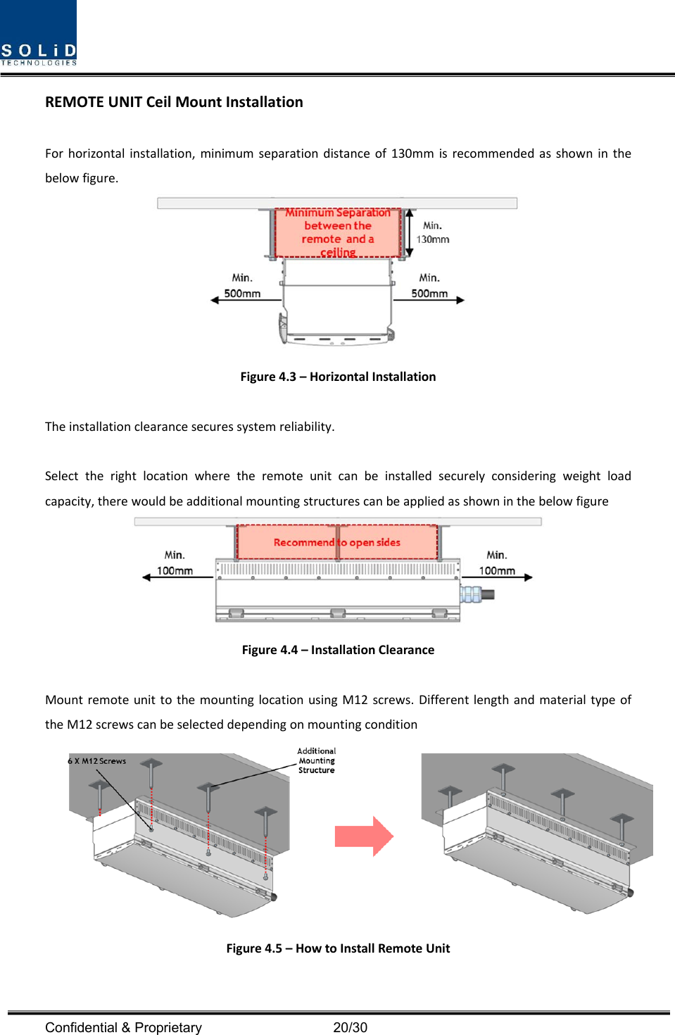  Confidential &amp; Proprietary                                      20/30 REMOTEUNITCeilMountInstallationForhorizontalinstallation,minimumseparationdistanceof130mmisrecommendedasshowninthebelowfigure.Figure4.3–HorizontalInstallationTheinstallationclearancesecuressystemreliability.Selecttherightlocationwheretheremoteunitcanbeinstalledsecurelyconsideringweightloadcapacity,therewouldbeadditionalmountingstructurescanbeappliedasshowninthebelowfigureFigure4.4–InstallationClearanceMountremoteunittothemountinglocationusingM12screws.DifferentlengthandmaterialtypeoftheM12screwscanbeselecteddependingonmountingconditionFigure4.5–HowtoInstallRemoteUnit