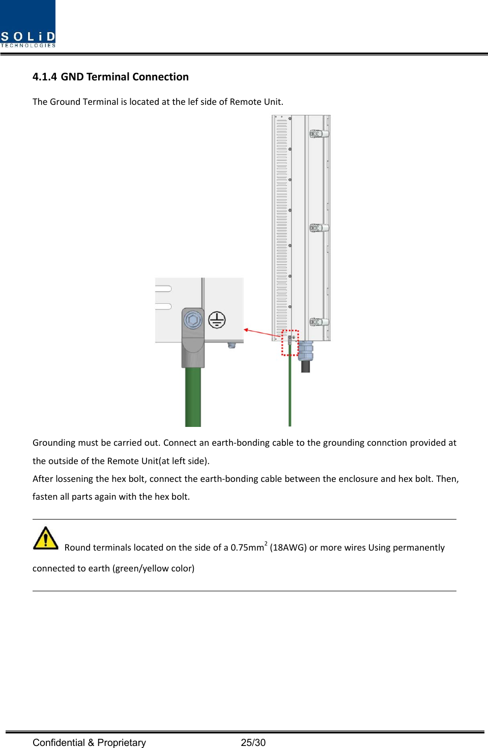  Confidential &amp; Proprietary                                      25/30 4.1.4 GNDTerminalConnectionTheGroundTerminalislocatedatthelefsideofRemoteUnit.Groundingmustbecarriedout.Connectanearth‐bondingcabletothegroundingconnctionprovidedattheoutsideoftheRemoteUnit(atleftside).Afterlosseningthehexbolt,connecttheearth‐bondingcablebetweentheenclosureandhexbolt.Then,fastenallpartsagainwiththehexbolt.Roundterminalslocatedonthesideofa0.75mm2(18AWG)ormorewiresUsingpermanentlyconnectedtoearth(green/yellowcolor)