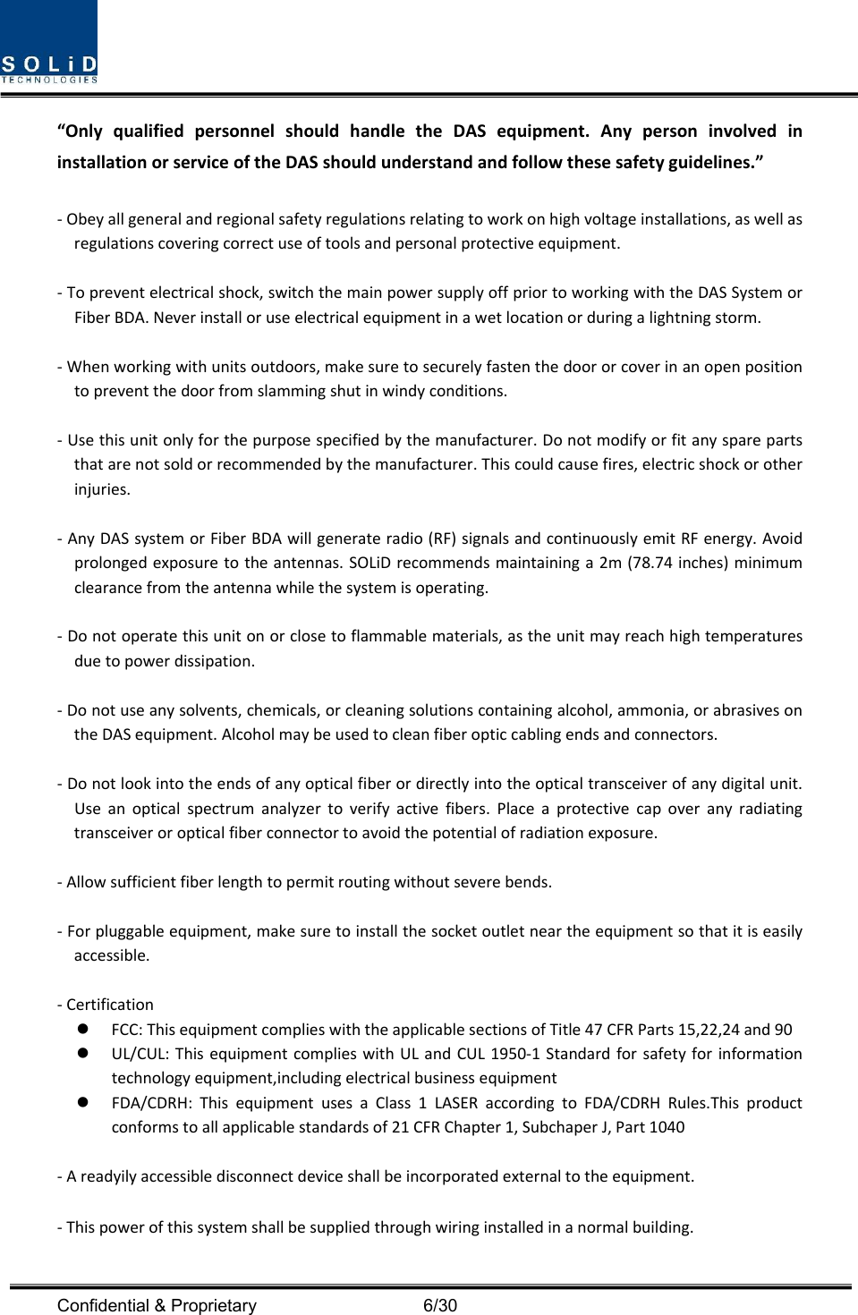  Confidential &amp; Proprietary                                      6/30 “OnlyqualifiedpersonnelshouldhandletheDASequipment.AnypersoninvolvedininstallationorserviceoftheDASshouldunderstandandfollowthesesafetyguidelines.”‐Obeyallgeneralandregionalsafetyregulationsrelatingtoworkonhighvoltageinstallations,aswellasregulationscoveringcorrectuseoftoolsandpersonalprotectiveequipment.‐Topreventelectricalshock,switchthemainpowersupplyoffpriortoworkingwiththeDASSystemorFiberBDA.Neverinstalloruseelectricalequipmentinawetlocationorduringalightningstorm.‐Whenworkingwithunitsoutdoors,makesuretosecurelyfastenthedoororcoverinanopenpositiontopreventthedoorfromslammingshutinwindyconditions.‐Usethisunitonlyforthepurposespecifiedbythemanufacturer.Donotmodifyorfitanysparepartsthatarenotsoldorrecommendedbythemanufacturer.Thiscouldcausefires,electricshockorotherinjuries.‐AnyDASsystemorFiberBDAwillgenerateradio(RF)signalsandcontinuouslyemitRFenergy.Avoidprolongedexposuretotheantennas.SOLiDrecommendsmaintaininga2m(78.74inches)minimumclearancefromtheantennawhilethesystemisoperating.‐Donotoperatethisunitonorclosetoflammablematerials,astheunitmayreachhightemperaturesduetopowerdissipation.‐Donotuseanysolvents,chemicals,orcleaningsolutionscontainingalcohol,ammonia,orabrasivesontheDASequipment.Alcoholmaybeusedtocleanfiberopticcablingendsandconnectors.‐Donotlookintotheendsofanyopticalfiberordirectlyintotheopticaltransceiverofanydigitalunit.Useanopticalspectrumanalyzertoverifyactivefibers.Placeaprotectivecapoveranyradiatingtransceiveroropticalfiberconnectortoavoidthepotentialofradiationexposure.‐Allowsufficientfiberlengthtopermitroutingwithoutseverebends.‐Forpluggableequipment,makesuretoinstallthesocketoutletneartheequipmentsothatitiseasilyaccessible.‐Certification FCC:ThisequipmentcomplieswiththeapplicablesectionsofTitle47CFRParts15,22,24and90 UL/CUL:ThisequipmentcomplieswithULandCUL1950‐1Standardforsafetyforinformationtechnologyequipment,includingelectricalbusinessequipment FDA/CDRH:ThisequipmentusesaClass1LASERaccordingtoFDA/CDRHRules.Thisproductconformstoallapplicablestandardsof21CFRChapter1,SubchaperJ,Part1040‐Areadyilyaccessibledisconnectdeviceshallbeincorporatedexternaltotheequipment.‐Thispowerofthissystemshallbesuppliedthroughwiringinstalledinanormalbuilding.