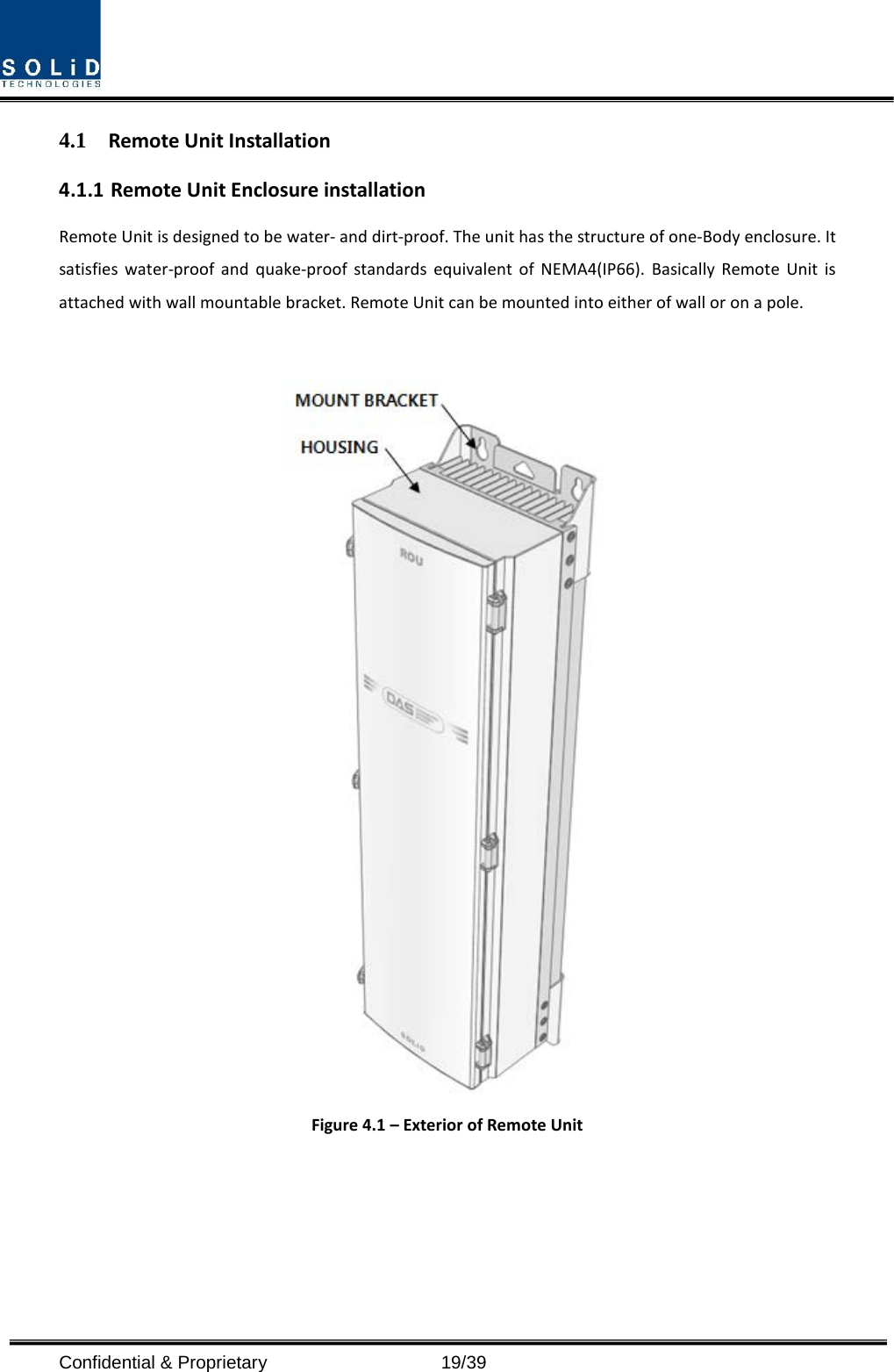  Confidential &amp; Proprietary                   19/39 4.1 Remote Unit Installation 4.1.1 Remote Unit Enclosure installation Remote Unit is designed to be water- and dirt-proof. The unit has the structure of one-Body enclosure. It satisfies water-proof and quake-proof standards equivalent of NEMA4(IP66).  Basically  Remote Unit is attached with wall mountable bracket. Remote Unit can be mounted into either of wall or on a pole.    Figure 4.1 – Exterior of Remote Unit 