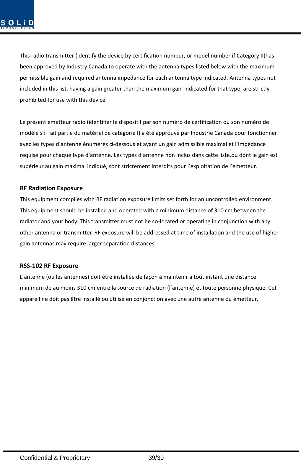  Confidential &amp; Proprietary                   39/39  This radio transmitter (identify the device by certification number, or model number if Category II)has been approved by Industry Canada to operate with the antenna types listed below with the maximum permissible gain and required antenna impedance for each antenna type indicated. Antenna types not included in this list, having a gain greater than the maximum gain indicated for that type, are strictly prohibited for use with this device.  Le présent émetteur radio (identifier le dispositif par son numéro de certification ou son numéro de modèle s’il fait partie du matériel de catégorie I) a été approuvé par Industrie Canada pour fonctionner avec les types d’antenne énumérés ci-dessous et ayant un gain admissible maximal et l’impédance requise pour chaque type d’antenne. Les types d’antenne non inclus dans cette liste,ou dont le gain est supérieur au gain maximal indiqué, sont strictement interdits pour l’exploitation de l’émetteur.  RF Radiation Exposure   This equipment complies with RF radiation exposure limits set forth for an uncontrolled environment. This equipment should be installed and operated with a minimum distance of 310 cm between the radiator and your body. This transmitter must not be co-located or operating in conjunction with any other antenna or transmitter. RF exposure will be addressed at time of installation and the use of higher gain antennas may require larger separation distances.  RSS-102 RF Exposure L’antenne (ou les antennes) doit être installée de façon à maintenir à tout instant une distance minimum de au moins 310 cm entre la source de radiation (l’antenne) et toute personne physique. Cet appareil ne doit pas être installé ou utilisé en conjonction avec une autre antenne ou émetteur.  