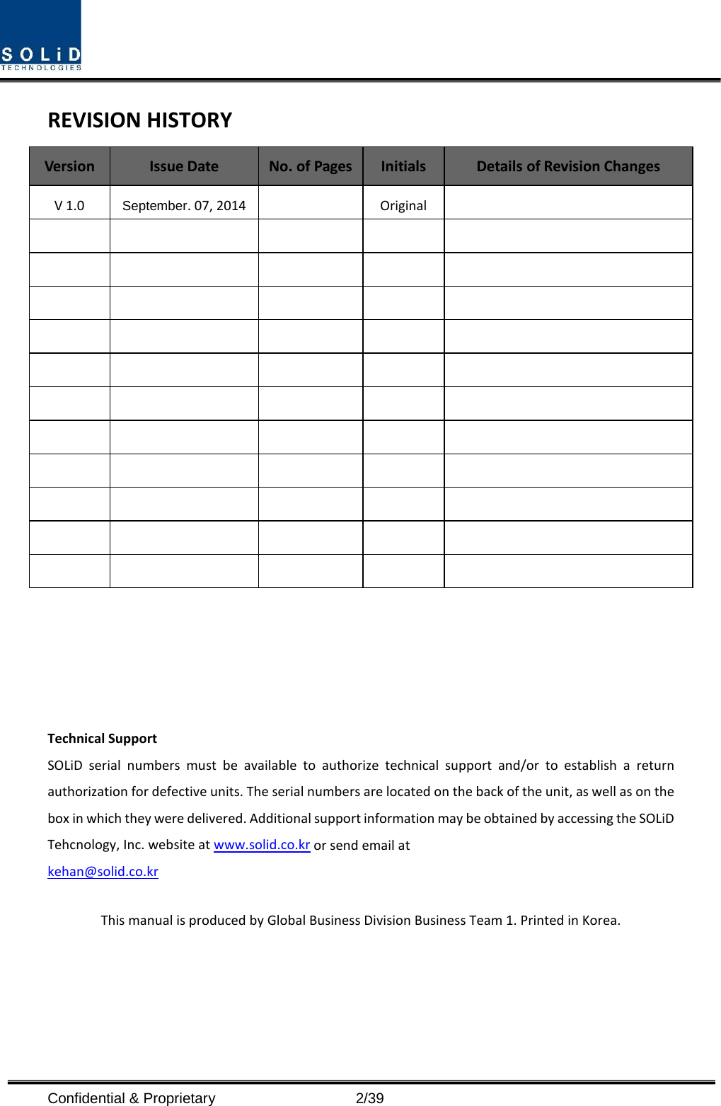  Confidential &amp; Proprietary                    2/39 REVISION HISTORY Version Issue Date No. of Pages Initials Details of Revision Changes V 1.0 September. 07, 2014    Original                                                                                                           Technical Support SOLiD serial numbers must be available to authorize technical support and/or to establish a return authorization for defective units. The serial numbers are located on the back of the unit, as well as on the box in which they were delivered. Additional support information may be obtained by accessing the SOLiD Tehcnology, Inc. website at www.solid.co.kr or send email at   kehan@solid.co.kr  This manual is produced by Global Business Division Business Team 1. Printed in Korea.