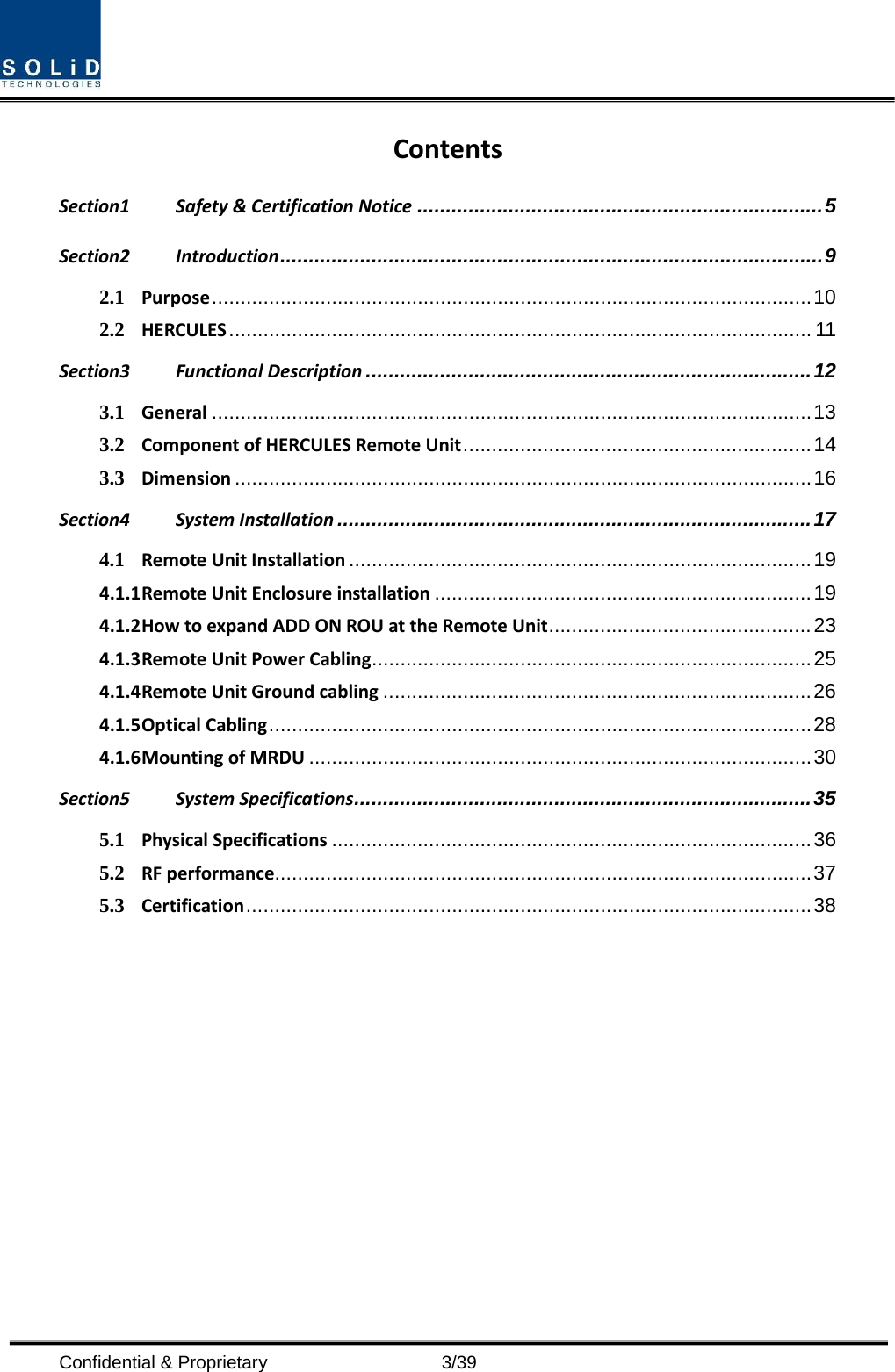  Confidential &amp; Proprietary                    3/39 Contents Section1 Safety &amp; Certification Notice ....................................................................... 5 Section2 Introduction ............................................................................................... 9 2.1 Purpose ......................................................................................................... 10 2.2 HERCULES ...................................................................................................... 11 Section3 Functional Description .............................................................................. 12 3.1 General ......................................................................................................... 13 3.2 Component of HERCULES Remote Unit ............................................................. 14 3.3 Dimension ..................................................................................................... 16 Section4 System Installation ................................................................................... 17 4.1 Remote Unit Installation ................................................................................. 19 4.1.1 Remote Unit Enclosure installation .................................................................. 19 4.1.2 How to expand ADD ON ROU at the Remote Unit .............................................. 23 4.1.3 Remote Unit Power Cabling ............................................................................. 25 4.1.4 Remote Unit Ground cabling ........................................................................... 26 4.1.5 Optical Cabling ............................................................................................... 28 4.1.6 Mounting of MRDU ........................................................................................ 30 Section5 System Specifications ................................................................................ 35 5.1 Physical Specifications .................................................................................... 36 5.2 RF performance .............................................................................................. 37 5.3 Certification ................................................................................................... 38  