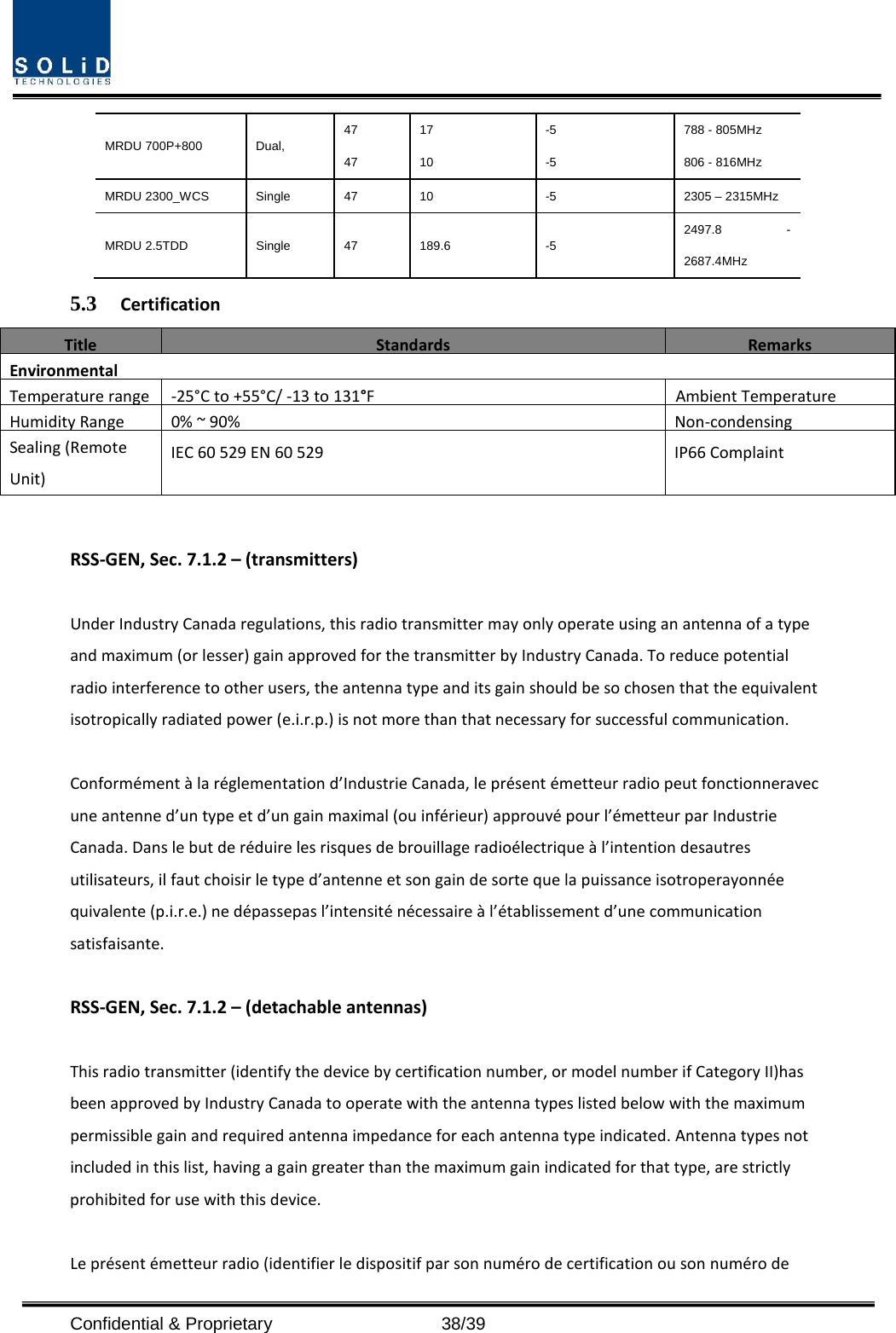  Confidential &amp; Proprietary                   38/39 MRDU 700P+800 Dual, 47 47 17 10 -5 -5 788 - 805MHz 806 - 816MHz MRDU 2300_WCS Single 47 10  -5  2305 – 2315MHz MRDU 2.5TDD Single 47 189.6  -5 2497.8  - 2687.4MHz 5.3 Certification Title   Standards  Remarks  Environmental Temperature range -25°C to +55°C/ -13 to 131°F Ambient Temperature Humidity Range 0% ~ 90% Non-condensing Sealing (Remote Unit) IEC 60 529 EN 60 529 IP66 Complaint  RSS-GEN, Sec. 7.1.2 – (transmitters)  Under Industry Canada regulations, this radio transmitter may only operate using an antenna of a type and maximum (or lesser) gain approved for the transmitter by Industry Canada. To reduce potential radio interference to other users, the antenna type and its gain should be so chosen that the equivalent isotropically radiated power (e.i.r.p.) is not more than that necessary for successful communication.  Conformément à la réglementation d’Industrie Canada, le présent émetteur radio peut fonctionneravec une antenne d’un type et d’un gain maximal (ou inférieur) approuvé pour l’émetteur par Industrie Canada. Dans le but de réduire les risques de brouillage radioélectrique à l’intention desautres utilisateurs, il faut choisir le type d’antenne et son gain de sorte que la puissance isotroperayonnée quivalente (p.i.r.e.) ne dépassepas l’intensité nécessaire à l’établissement d’une communication satisfaisante.  RSS-GEN, Sec. 7.1.2 – (detachable antennas)  This radio transmitter (identify the device by certification number, or model number if Category II)has been approved by Industry Canada to operate with the antenna types listed below with the maximum permissible gain and required antenna impedance for each antenna type indicated. Antenna types not included in this list, having a gain greater than the maximum gain indicated for that type, are strictly prohibited for use with this device.  Le présent émetteur radio (identifier le dispositif par son numéro de certification ou son numéro de 