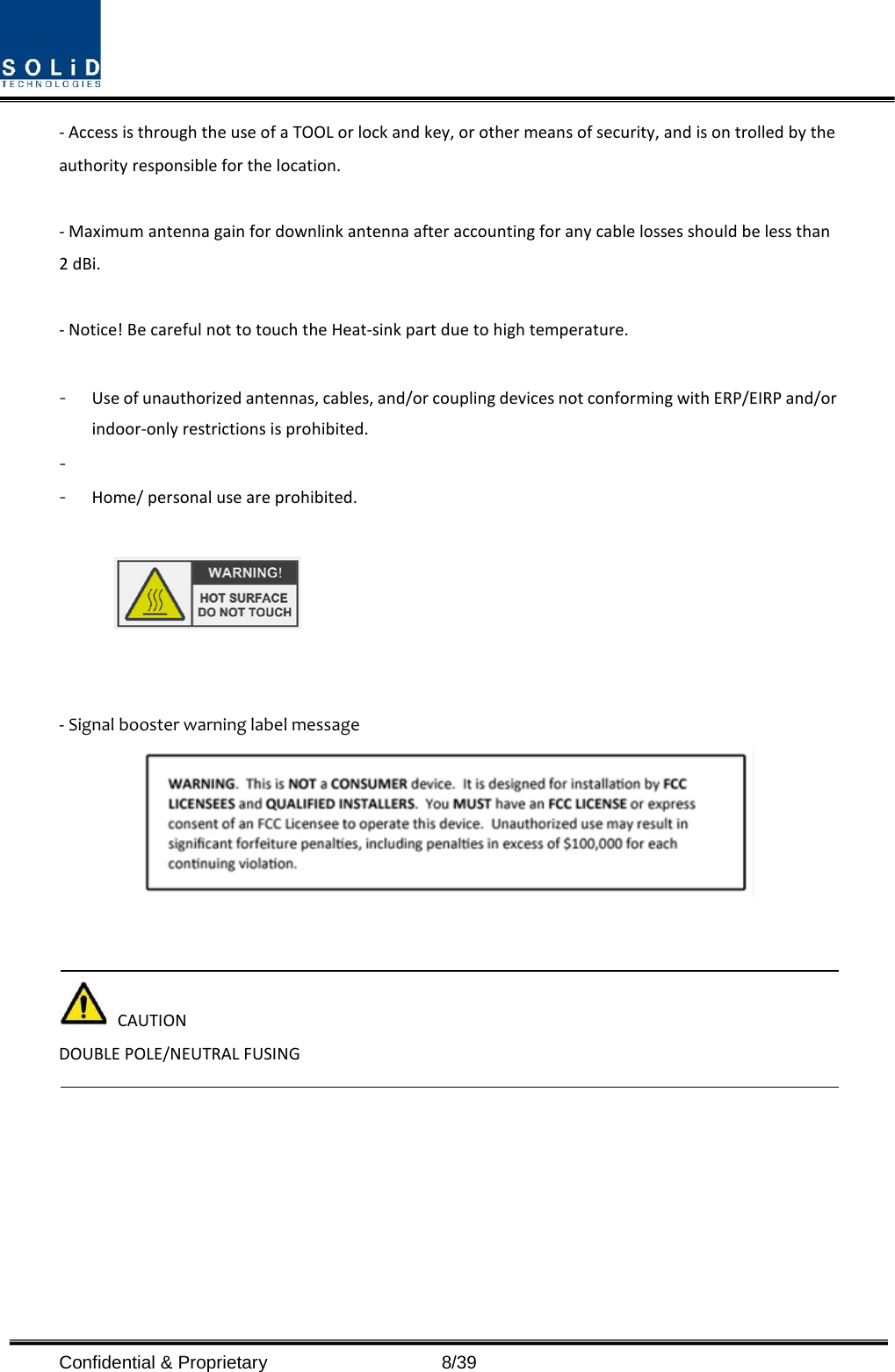  Confidential &amp; Proprietary                    8/39 - Access is through the use of a TOOL or lock and key, or other means of security, and is on trolled by the authority responsible for the location.  - Maximum antenna gain for downlink antenna after accounting for any cable losses should be less than 2 dBi.  - Notice! Be careful not to touch the Heat-sink part due to high temperature.  - Use of unauthorized antennas, cables, and/or coupling devices not conforming with ERP/EIRP and/or indoor-only restrictions is prohibited. -  - Home/ personal use are prohibited.     - Signal booster warning label message       CAUTION DOUBLE POLE/NEUTRAL FUSING      