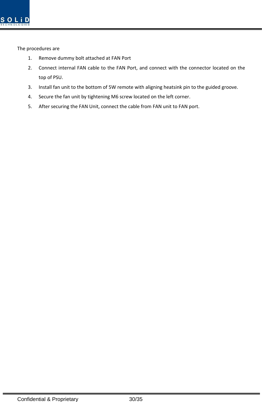  Confidential &amp; Proprietary                   30/35 Theproceduresare1. RemovedummyboltattachedatFANPort2. ConnectinternalFANcabletotheFANPort,andconnectwiththeconnectorlocatedonthetopofPSU.3. Installfanunittothebottomof5Wremotewithaligningheatsinkpintotheguidedgroove.4. SecurethefanunitbytighteningM6screwlocatedontheleftcorner.5. AftersecuringtheFANUnit,connectthecablefromFANunittoFANport.