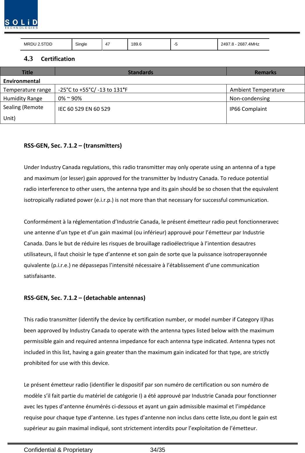  Confidential &amp; Proprietary                   34/35 MRDU 2.5TDD  Single  47  189.6  -5  2497.8 - 2687.4MHz 4.3 CertificationTitleStandards RemarksEnvironmentalTemperaturerange‐25°Cto+55°C/‐13to131°FAmbientTemperatureHumidityRange0%~90% Non‐condensingSealing(RemoteUnit)IEC60529EN60529IP66ComplaintRSS‐GEN,Sec.7.1.2–(transmitters)UnderIndustryCanadaregulations,thisradiotransmittermayonlyoperateusinganantennaofatypeandmaximum(orlesser)gainapprovedforthetransmitterbyIndustryCanada.Toreducepotentialradiointerferencetootherusers,theantennatypeanditsgainshouldbesochosenthattheequivalentisotropicallyradiatedpower(e.i.r.p.)isnotmorethanthatnecessaryforsuccessfulcommunication.Conformémentàlaréglementationd’IndustrieCanada,leprésentémetteurradiopeutfonctionneravecuneantenned’untypeetd’ungainmaximal(ouinférieur)approuvépourl’émetteurparIndustrieCanada.Danslebutderéduirelesrisquesdebrouillageradioélectriqueàl’intentiondesautresutilisateurs,ilfautchoisirletyped’antenneetsongaindesortequelapuissanceisotroperayonnéequivalente(p.i.r.e.)nedépassepasl’intensiténécessaireàl’établissementd’unecommunicationsatisfaisante.RSS‐GEN,Sec.7.1.2–(detachableantennas)Thisradiotransmitter(identifythedevicebycertificationnumber,ormodelnumberifCategoryII)hasbeenapprovedbyIndustryCanadatooperatewiththeantennatypeslistedbelowwiththemaximumpermissiblegainandrequiredantennaimpedanceforeachantennatypeindicated.Antennatypesnotincludedinthislist,havingagaingreaterthanthemaximumgainindicatedforthattype,arestrictlyprohibitedforusewiththisdevice.Leprésentémetteurradio(identifierledispositifparsonnumérodecertificationousonnumérodemodèles’ilfaitpartiedumatérieldecatégorieI)aétéapprouvéparIndustrieCanadapourfonctionneraveclestypesd’antenneénumérésci‐dessousetayantungainadmissiblemaximaletl’impédancerequisepourchaquetyped’antenne.Lestypesd’antennenoninclusdanscetteliste,oudontlegainestsupérieuraugainmaximalindiqué,sontstrictementinterditspourl’exploitationdel’émetteur.