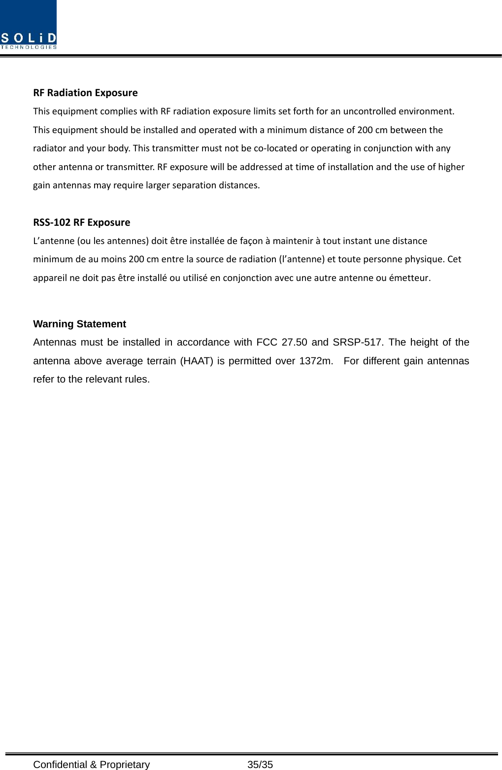  Confidential &amp; Proprietary                   35/35 RFRadiationExposureThisequipmentcomplieswithRFradiationexposurelimitssetforthforanuncontrolledenvironment.Thisequipmentshouldbeinstalledandoperatedwithaminimumdistanceof200cmbetweentheradiatorandyourbody.Thistransmittermustnotbeco‐locatedoroperatinginconjunctionwithanyotherantennaortransmitter.RFexposurewillbeaddressedattimeofinstallationandtheuseofhighergainantennasmayrequirelargerseparationdistances.RSS‐102RFExposureL’antenne(oulesantennes)doitêtreinstalléedefaçonàmainteniràtoutinstantunedistanceminimumdeaumoins200cmentrelasourcederadiation(l’antenne)ettoutepersonnephysique.Cetappareilnedoitpasêtreinstalléouutiliséenconjonctionavecuneautreantenneouémetteur.Warning Statement Antennas must be installed in accordance with FCC 27.50 and SRSP-517. The height of the antenna above average terrain (HAAT) is permitted over 1372m.  For different gain antennas refer to the relevant rules.