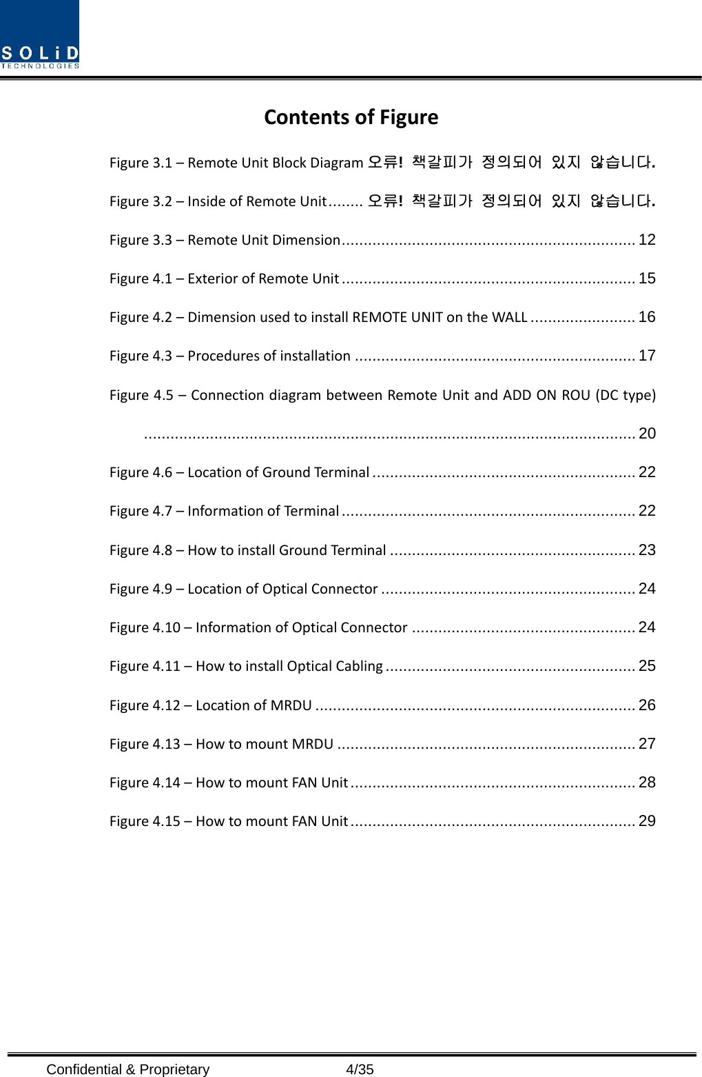  Confidential &amp; Proprietary                   4/35 ContentsofFigureFigure3.1–RemoteUnitBlockDiagram 오류!  책갈피가 정의되어 있지 않습니다. Figure3.2–InsideofRemoteUnit ........  오류!  책갈피가 정의되어 있지 않습니다. Figure3.3–RemoteUnitDimension ................................................................... 12 Figure4.1–ExteriorofRemoteUnit ................................................................... 15 Figure4.2–DimensionusedtoinstallREMOTEUNITontheWALL ........................ 16 Figure4.3–Proceduresofinstallation ................................................................ 17 Figure4.5–ConnectiondiagrambetweenRemoteUnitandADDONROU(DCtype) ................................................................................................................ 20 Figure4.6–LocationofGroundTerminal ............................................................ 22 Figure4.7–InformationofTerminal  ................................................................... 22 Figure4.8–HowtoinstallGroundTer minal ........................................................ 23 Figure4.9–LocationofOpticalConnector .......................................................... 24 Figure4.10–InformationofOpticalConnector ................................................... 24 Figure4.11–HowtoinstallOpticalCabling ......................................................... 25 Figure4.12–LocationofMRDU ......................................................................... 26 Figure4.13–HowtomountMRDU .................................................................... 27 Figure4.14–HowtomountFANUnit ................................................................. 28 Figure4.15–HowtomountFANUnit ................................................................. 29 