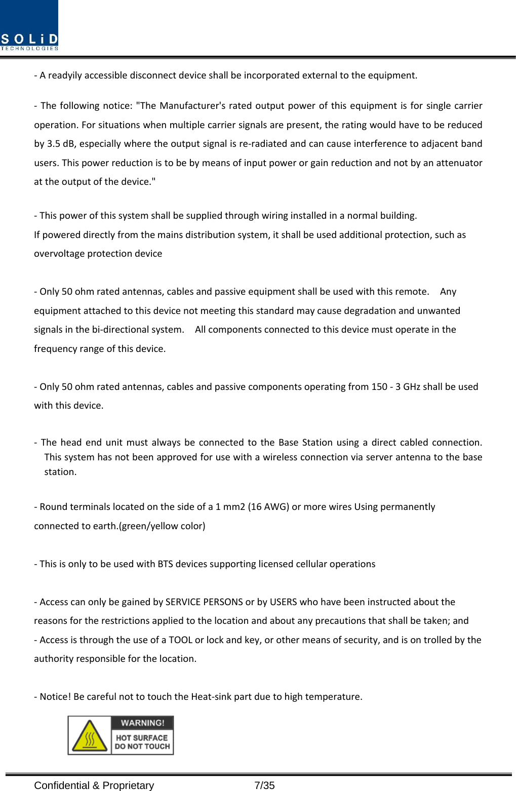  Confidential &amp; Proprietary                   7/35 ‐Areadyilyaccessibledisconnectdeviceshallbeincorporatedexternaltotheequipment.‐ Thefollowingnotice:&quot;TheManufacturer&apos;sratedoutputpowerofthisequipmentisforsinglecarrieroperation.Forsituationswhenmultiplecarriersignalsarepresent,theratingwouldhavetobereducedby3.5dB,especiallywheretheoutputsignalisre‐radiatedandcancauseinterferencetoadjacentbandusers.Thispowerreductionistobebymeansofinputpowerorgainreductionandnotbyanattenuatorattheoutputofthedevice.&quot; ‐Thispowerofthissystemshallbesuppliedthroughwiringinstalledinanormalbuilding.Ifpowereddirectlyfromthemainsdistributionsystem,itshallbeusedadditionalprotection,suchasovervoltageprotectiondevice‐Only50ohmratedantennas,cablesandpassiveequipmentshallbeusedwiththisremote.Anyequipmentattachedtothisdevicenotmeetingthisstandardmaycausedegradationandunwantedsignalsinthebi‐directionalsystem.Allcomponentsconnectedtothisdevicemustoperateinthefrequencyrangeofthisdevice.‐Only50ohmratedantennas,cablesandpassivecomponentsoperatingfrom150‐3GHzshallbeusedwiththisdevice.‐ TheheadendunitmustalwaysbeconnectedtotheBaseStationusingadirectcabledconnection.Thissystemhasnotbeenapprovedforusewithawirelessconnectionviaserverantennatothebasestation.‐Roundterminalslocatedonthesideofa1mm2(16AWG)ormorewiresUsingpermanentlyconnectedtoearth.(green/yellowcolor)‐ThisisonlytobeusedwithBTSdevicessupportinglicensedcellularoperations‐AccesscanonlybegainedbySERVICEPERSONSorbyUSERSwhohavebeeninstructedaboutthereasonsfortherestrictionsappliedtothelocationandaboutanyprecautionsthatshallbetaken;and‐AccessisthroughtheuseofaTOOLorlockandkey,orothermeansofsecurity,andisontrolledbytheauthorityresponsibleforthelocation.‐Notice!BecarefulnottotouchtheHeat‐sinkpartduetohightemperature.
