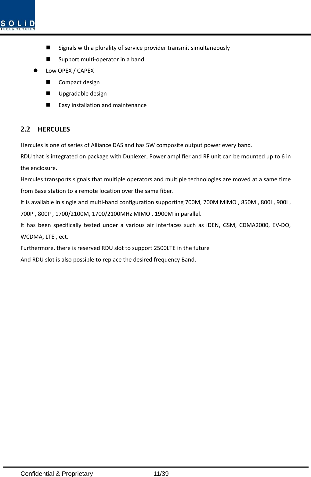  Confidential &amp; Proprietary                   11/39  Signals with a plurality of service provider transmit simultaneously      Support multi-operator in a band    Low OPEX / CAPEX  Compact design    Upgradable design    Easy installation and maintenance  2.2 HERCULES Hercules is one of series of Alliance DAS and has 5W composite output power every band. RDU that is integrated on package with Duplexer, Power amplifier and RF unit can be mounted up to 6 in the enclosure. Hercules transports signals that multiple operators and multiple technologies are moved at a same time from Base station to a remote location over the same fiber. It is available in single and multi-band configuration supporting 700M, 700M MIMO , 850M , 800I , 900I , 700P , 800P , 1700/2100M, 1700/2100MHz MIMO , 1900M in parallel. It has been specifically tested under a various air interfaces such as iDEN, GSM, CDMA2000, EV-DO, WCDMA, LTE , ect. Furthermore, there is reserved RDU slot to support 2500LTE in the future And RDU slot is also possible to replace the desired frequency Band.    