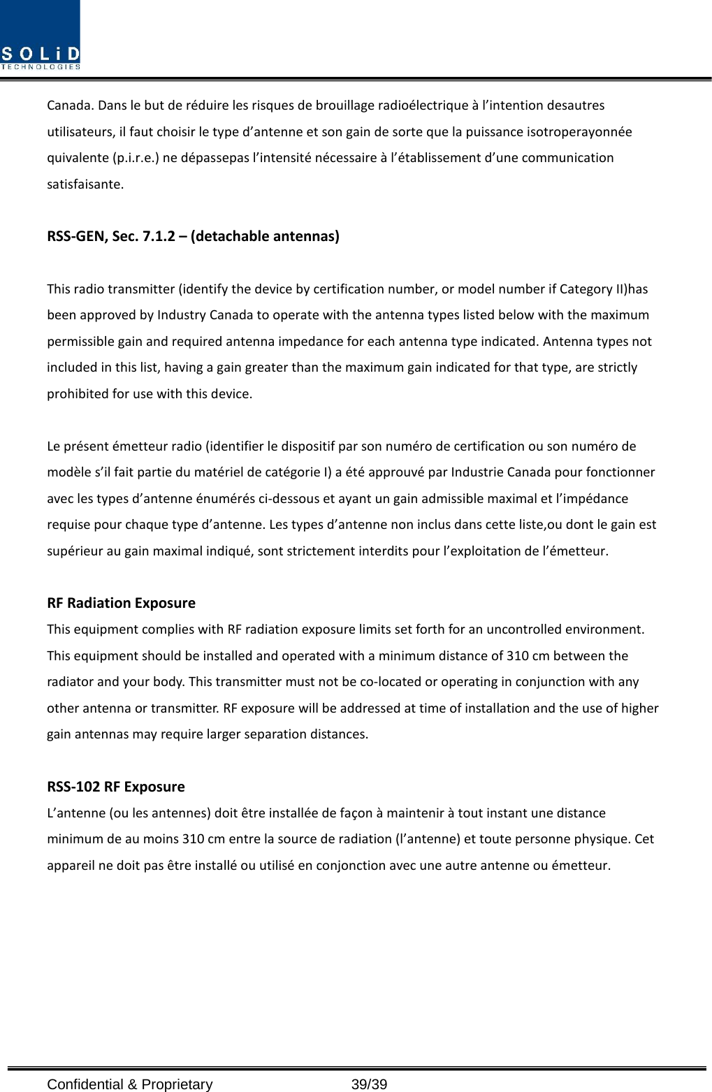  Confidential &amp; Proprietary                   39/39 Canada. Dans le but de réduire les risques de brouillage radioélectrique à l’intention desautres utilisateurs, il faut choisir le type d’antenne et son gain de sorte que la puissance isotroperayonnée quivalente (p.i.r.e.) ne dépassepas l’intensité nécessaire à l’établissement d’une communication satisfaisante.  RSS-GEN, Sec. 7.1.2 – (detachable antennas)  This radio transmitter (identify the device by certification number, or model number if Category II)has been approved by Industry Canada to operate with the antenna types listed below with the maximum permissible gain and required antenna impedance for each antenna type indicated. Antenna types not included in this list, having a gain greater than the maximum gain indicated for that type, are strictly prohibited for use with this device.  Le présent émetteur radio (identifier le dispositif par son numéro de certification ou son numéro de modèle s’il fait partie du matériel de catégorie I) a été approuvé par Industrie Canada pour fonctionner avec les types d’antenne énumérés ci-dessous et ayant un gain admissible maximal et l’impédance requise pour chaque type d’antenne. Les types d’antenne non inclus dans cette liste,ou dont le gain est supérieur au gain maximal indiqué, sont strictement interdits pour l’exploitation de l’émetteur.  RF Radiation Exposure   This equipment complies with RF radiation exposure limits set forth for an uncontrolled environment. This equipment should be installed and operated with a minimum distance of 310 cm between the radiator and your body. This transmitter must not be co-located or operating in conjunction with any other antenna or transmitter. RF exposure will be addressed at time of installation and the use of higher gain antennas may require larger separation distances.  RSS-102 RF Exposure L’antenne (ou les antennes) doit être installée de façon à maintenir à tout instant une distance minimum de au moins 310 cm entre la source de radiation (l’antenne) et toute personne physique. Cet appareil ne doit pas être installé ou utilisé en conjonction avec une autre antenne ou émetteur.  