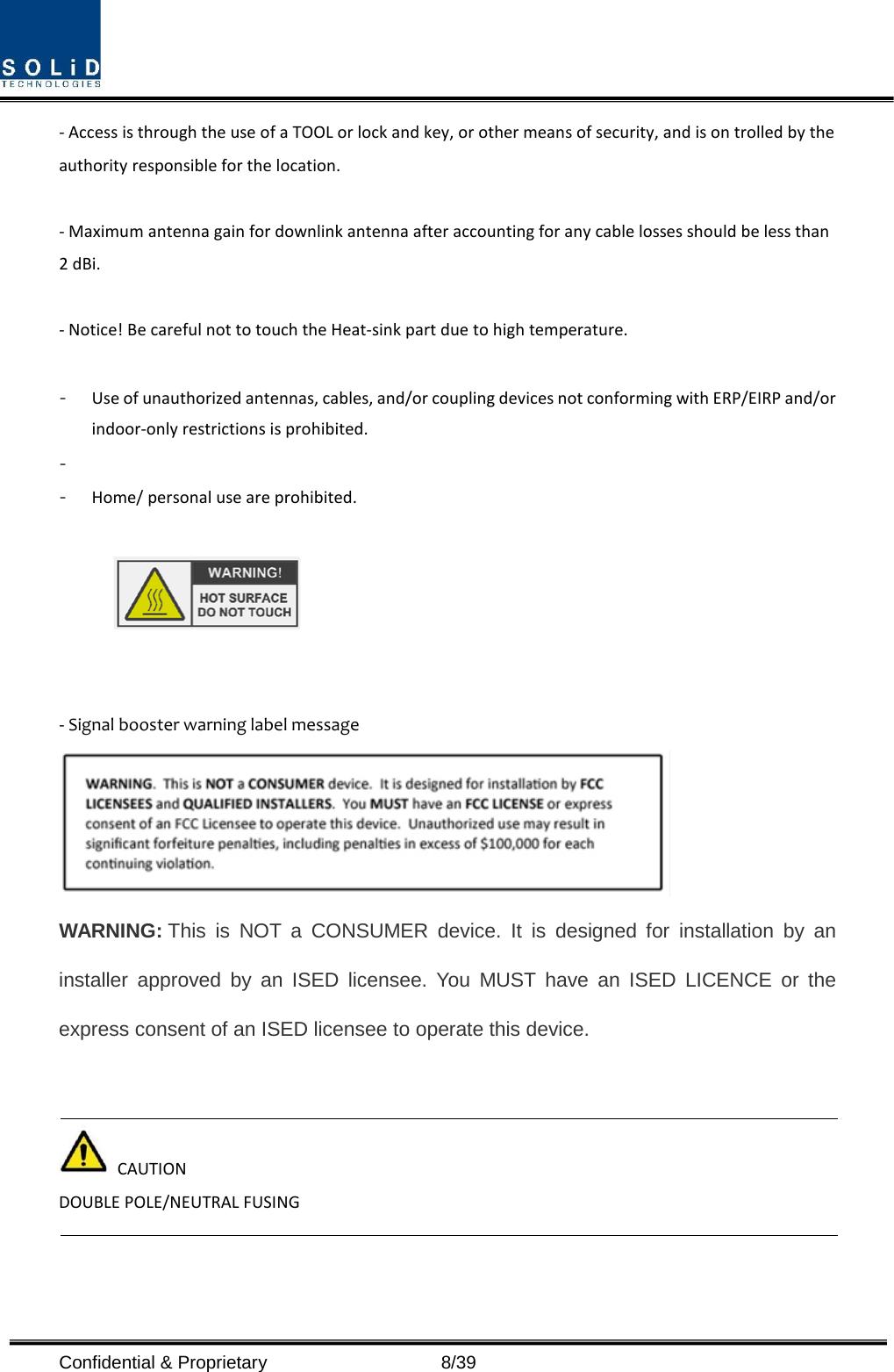  Confidential &amp; Proprietary                    8/39 - Access is through the use of a TOOL or lock and key, or other means of security, and is on trolled by the authority responsible for the location.  - Maximum antenna gain for downlink antenna after accounting for any cable losses should be less than 2 dBi.  - Notice! Be careful not to touch the Heat-sink part due to high temperature.  - Use of unauthorized antennas, cables, and/or coupling devices not conforming with ERP/EIRP and/or indoor-only restrictions is prohibited. -  - Home/ personal use are prohibited.     - Signal booster warning label message    WARNING: This is NOT a CONSUMER device. It is designed for installation by an installer approved by an ISED licensee. You MUST have an ISED LICENCE or the express consent of an ISED licensee to operate this device.    CAUTION DOUBLE POLE/NEUTRAL FUSING      