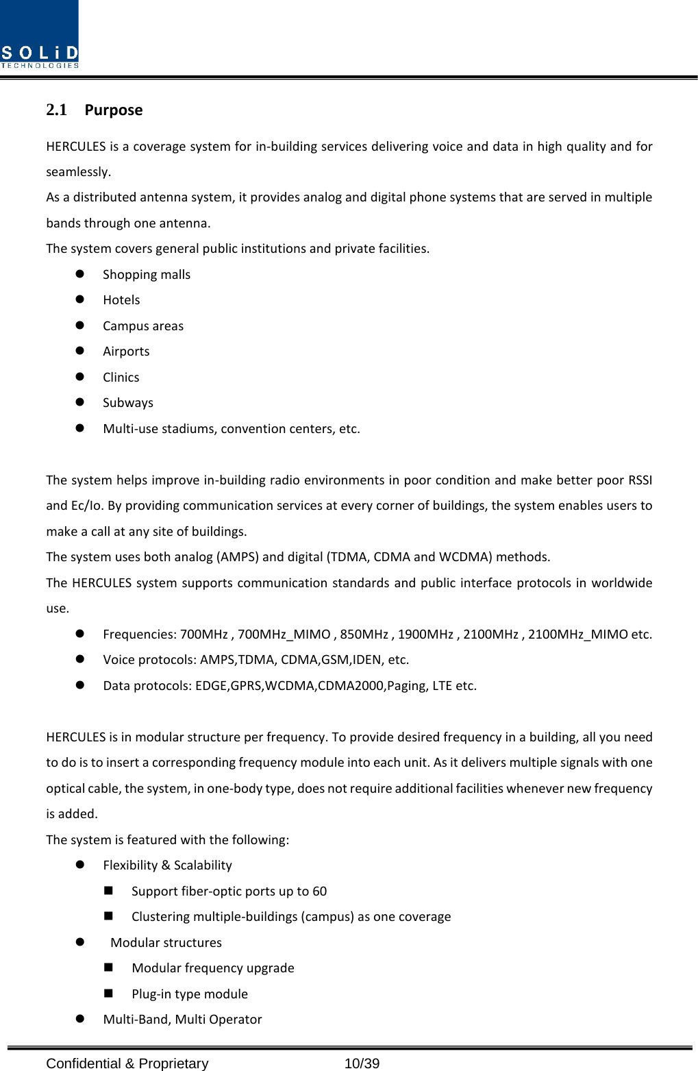  Confidential &amp; Proprietary                   10/39 2.1 Purpose HERCULES is a coverage system for in-building services delivering voice and data in high quality and for seamlessly. As a distributed antenna system, it provides analog and digital phone systems that are served in multiple bands through one antenna. The system covers general public institutions and private facilities.  Shopping malls  Hotels  Campus areas  Airports  Clinics  Subways  Multi-use stadiums, convention centers, etc.  The system helps improve in-building radio environments in poor condition and make better poor RSSI and Ec/Io. By providing communication services at every corner of buildings, the system enables users to make a call at any site of buildings.   The system uses both analog (AMPS) and digital (TDMA, CDMA and WCDMA) methods. The HERCULES system supports communication standards and public interface protocols in worldwide use.  Frequencies: 700MHz , 700MHz_MIMO , 850MHz , 1900MHz , 2100MHz , 2100MHz_MIMO etc.    Voice protocols: AMPS,TDMA, CDMA,GSM,IDEN, etc.  Data protocols: EDGE,GPRS,WCDMA,CDMA2000,Paging, LTE etc.  HERCULES is in modular structure per frequency. To provide desired frequency in a building, all you need to do is to insert a corresponding frequency module into each unit. As it delivers multiple signals with one optical cable, the system, in one-body type, does not require additional facilities whenever new frequency is added. The system is featured with the following:  Flexibility &amp; Scalability  Support fiber-optic ports up to 60  Clustering multiple-buildings (campus) as one coverage   Modular structures  Modular frequency upgrade  Plug-in type module    Multi-Band, Multi Operator 