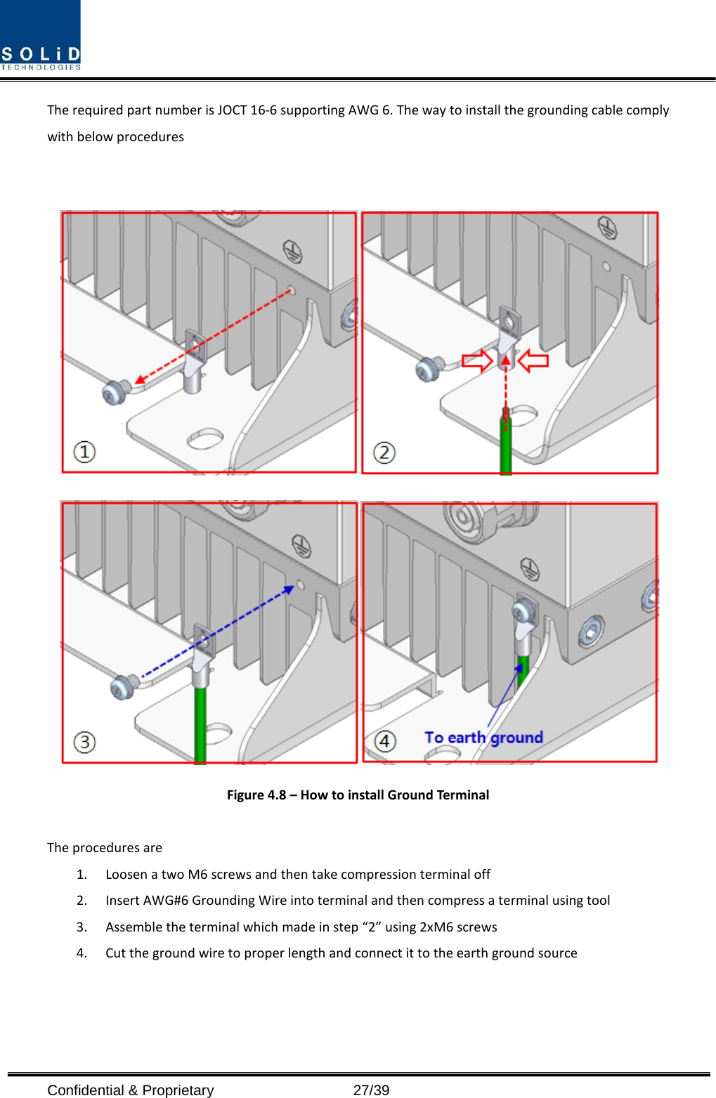  Confidential &amp; Proprietary                   27/39 The required part number is JOCT 16-6 supporting AWG 6. The way to install the grounding cable comply with below procedures     Figure 4.8 – How to install Ground Terminal  The procedures are   1. Loosen a two M6 screws and then take compression terminal off   2. Insert AWG#6 Grounding Wire into terminal and then compress a terminal using tool 3. Assemble the terminal which made in step “2” using 2xM6 screws 4. Cut the ground wire to proper length and connect it to the earth ground source   