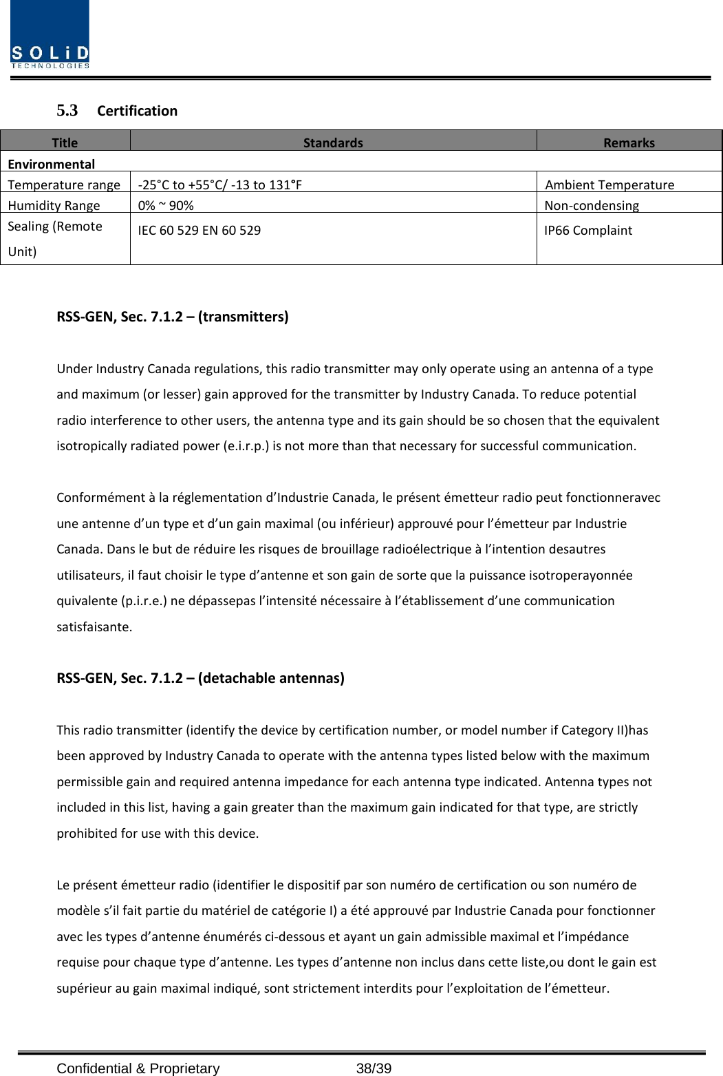 Confidential &amp; Proprietary  38/39 5.3 Certification Title Standards Remarks Environmental Temperature range -25°C to +55°C/ -13 to 131°F Ambient Temperature Humidity Range 0% ~ 90% Non-condensing Sealing (Remote Unit) IEC 60 529 EN 60 529 IP66 Complaint RSS-GEN, Sec. 7.1.2 – (transmitters) Under Industry Canada regulations, this radio transmitter may only operate using an antenna of a type and maximum (or lesser) gain approved for the transmitter by Industry Canada. To reduce potential radio interference to other users, the antenna type and its gain should be so chosen that the equivalent isotropically radiated power (e.i.r.p.) is not more than that necessary for successful communication. Conformément à la réglementation d’Industrie Canada, le présent émetteur radio peut fonctionneravec une antenne d’un type et d’un gain maximal (ou inférieur) approuvé pour l’émetteur par Industrie Canada. Dans le but de réduire les risques de brouillage radioélectrique à l’intention desautres utilisateurs, il faut choisir le type d’antenne et son gain de sorte que la puissance isotroperayonnée quivalente (p.i.r.e.) ne dépassepas l’intensité nécessaire à l’établissement d’une communication satisfaisante. RSS-GEN, Sec. 7.1.2 – (detachable antennas) This radio transmitter (identify the device by certification number, or model number if Category II)has been approved by Industry Canada to operate with the antenna types listed below with the maximum permissible gain and required antenna impedance for each antenna type indicated. Antenna types not included in this list, having a gain greater than the maximum gain indicated for that type, are strictly prohibited for use with this device. Le présent émetteur radio (identifier le dispositif par son numéro de certification ou son numéro de modèle s’il fait partie du matériel de catégorie I) a été approuvé par Industrie Canada pour fonctionner avec les types d’antenne énumérés ci-dessous et ayant un gain admissible maximal et l’impédance requise pour chaque type d’antenne. Les types d’antenne non inclus dans cette liste,ou dont le gain est supérieur au gain maximal indiqué, sont strictement interdits pour l’exploitation de l’émetteur. 