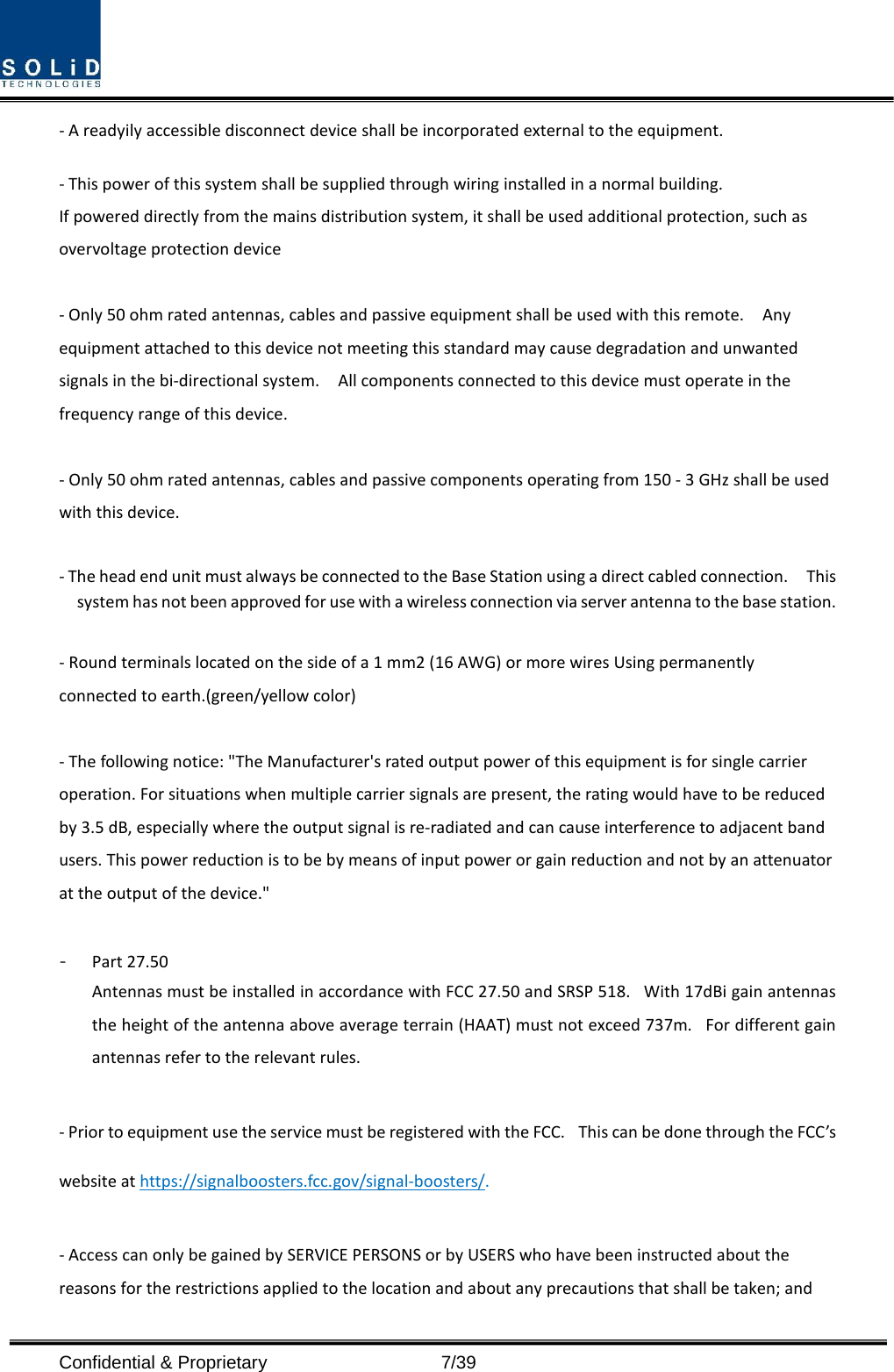  Confidential &amp; Proprietary                    7/39 - A readyily accessible disconnect device shall be incorporated external to the equipment.    - This power of this system shall be supplied through wiring installed in a normal building. If powered directly from the mains distribution system, it shall be used additional protection, such as overvoltage protection device  - Only 50 ohm rated antennas, cables and passive equipment shall be used with this remote.    Any equipment attached to this device not meeting this standard may cause degradation and unwanted signals in the bi-directional system.    All components connected to this device must operate in the frequency range of this device.  - Only 50 ohm rated antennas, cables and passive components operating from 150 - 3 GHz shall be used with this device.  - The head end unit must always be connected to the Base Station using a direct cabled connection.    This system has not been approved for use with a wireless connection via server antenna to the base station.  - Round terminals located on the side of a 1 mm2 (16 AWG) or more wires Using permanently connected to earth.(green/yellow color)  - The following notice: &quot;The Manufacturer&apos;s rated output power of this equipment is for single carrier operation. For situations when multiple carrier signals are present, the rating would have to be reduced by 3.5 dB, especially where the output signal is re-radiated and can cause interference to adjacent band users. This power reduction is to be by means of input power or gain reduction and not by an attenuator at the output of the device.&quot;  - Part 27.50 Antennas must be installed in accordance with FCC 27.50 and SRSP 518.   With 17dBi gain antennas the height of the antenna above average terrain (HAAT) must not exceed 737m.   For different gain antennas refer to the relevant rules.  - Prior to equipment use the service must be registered with the FCC.   This can be done through the FCC’s website at https://signalboosters.fcc.gov/signal-boosters/.  - Access can only be gained by SERVICE PERSONS or by USERS who have been instructed about the reasons for the restrictions applied to the location and about any precautions that shall be taken; and 