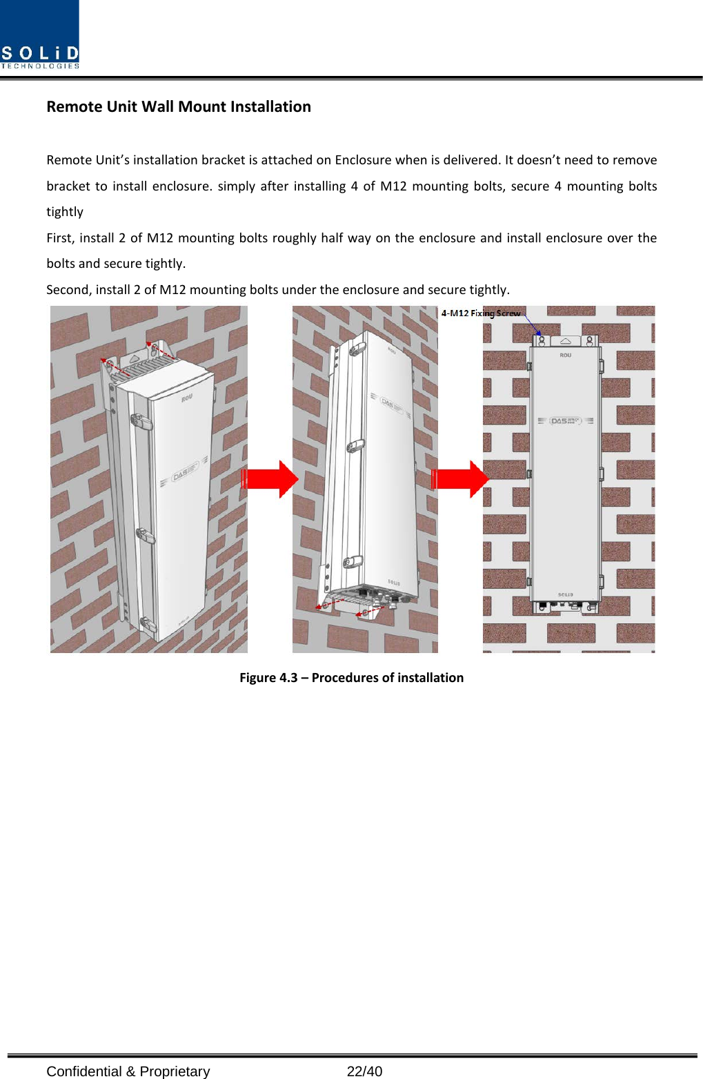  Confidential &amp; Proprietary                   22/40 Remote Unit Wall Mount Installation  Remote Unit’s installation bracket is attached on Enclosure when is delivered. It doesn’t need to remove bracket to install enclosure. simply after installing 4 of M12 mounting bolts, secure 4 mounting bolts tightly First, install 2 of M12 mounting bolts roughly half way on the enclosure and install enclosure over the bolts and secure tightly. Second, install 2 of M12 mounting bolts under the enclosure and secure tightly.  Figure 4.3 – Procedures of installation              