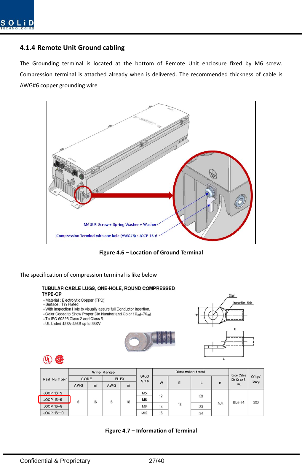  Confidential &amp; Proprietary                   27/40 4.1.4 Remote Unit Ground cabling The  Grounding terminal is located at the bottom of Remote Unit enclosure fixed by M6 screw. Compression terminal is attached already when is delivered. The recommended thickness of cable is AWG#6 copper grounding wire   Figure 4.6 – Location of Ground Terminal  The specification of compression terminal is like below  Figure 4.7 – Information of Terminal  