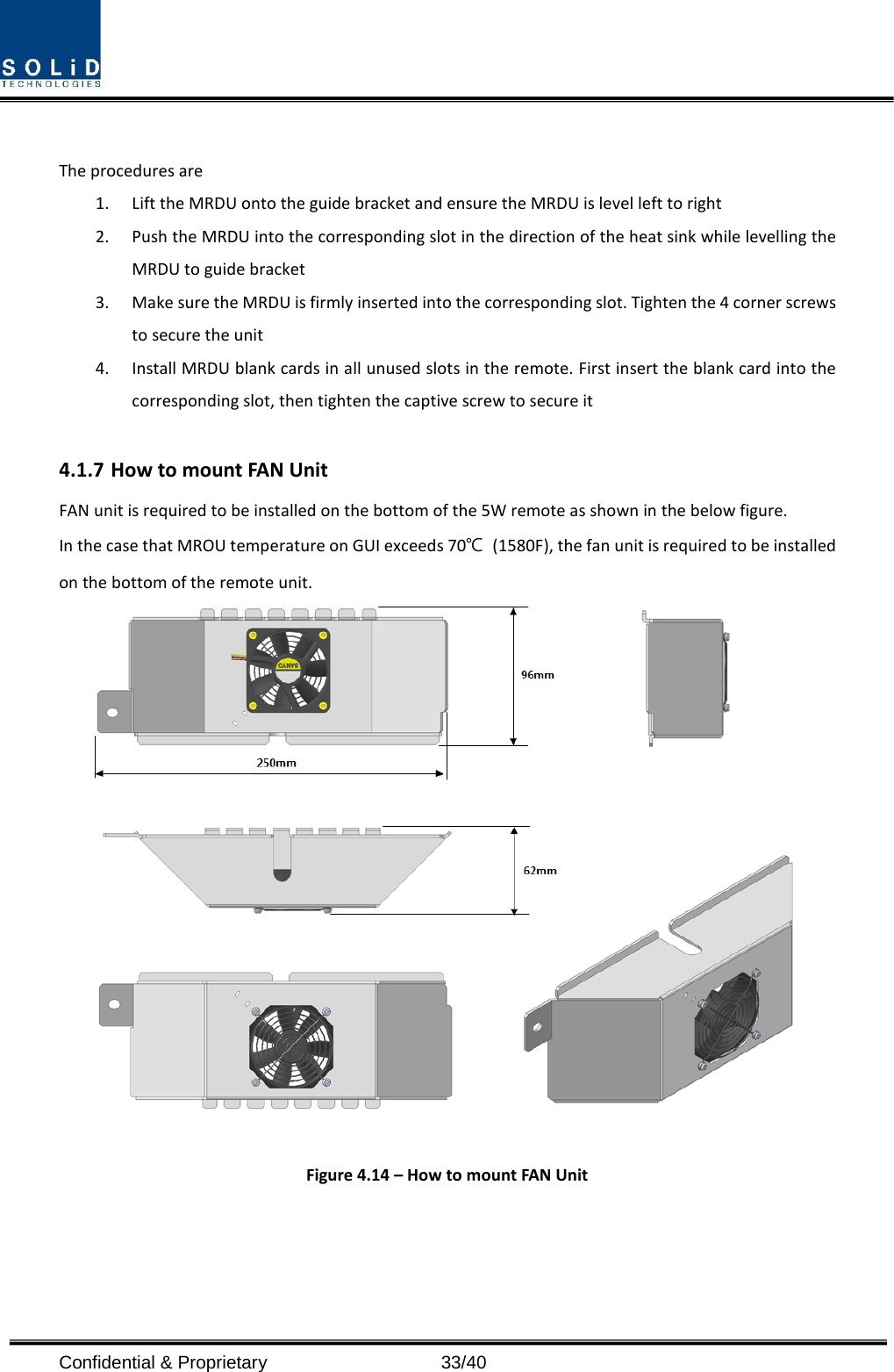  Confidential &amp; Proprietary                   33/40  The procedures are   1. Lift the MRDU onto the guide bracket and ensure the MRDU is level left to right 2. Push the MRDU into the corresponding slot in the direction of the heat sink while levelling the MRDU to guide bracket 3. Make sure the MRDU is firmly inserted into the corresponding slot. Tighten the 4 corner screws to secure the unit 4. Install MRDU blank cards in all unused slots in the remote. First insert the blank card into the corresponding slot, then tighten the captive screw to secure it  4.1.7 How to mount FAN Unit FAN unit is required to be installed on the bottom of the 5W remote as shown in the below figure. In the case that MROU temperature on GUI exceeds 70℃ (1580F), the fan unit is required to be installed on the bottom of the remote unit.   Figure 4.14 – How to mount FAN Unit   