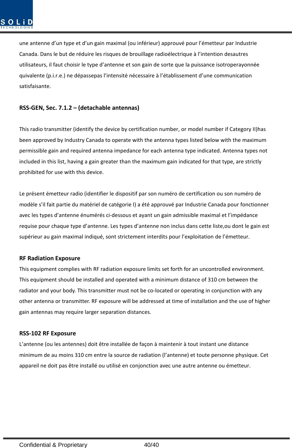  Confidential &amp; Proprietary                   40/40 une antenne d’un type et d’un gain maximal (ou inférieur) approuvé pour l’émetteur par Industrie Canada. Dans le but de réduire les risques de brouillage radioélectrique à l’intention desautres utilisateurs, il faut choisir le type d’antenne et son gain de sorte que la puissance isotroperayonnée quivalente (p.i.r.e.) ne dépassepas l’intensité nécessaire à l’établissement d’une communication satisfaisante.  RSS-GEN, Sec. 7.1.2 – (detachable antennas)  This radio transmitter (identify the device by certification number, or model number if Category II)has been approved by Industry Canada to operate with the antenna types listed below with the maximum permissible gain and required antenna impedance for each antenna type indicated. Antenna types not included in this list, having a gain greater than the maximum gain indicated for that type, are strictly prohibited for use with this device.  Le présent émetteur radio (identifier le dispositif par son numéro de certification ou son numéro de modèle s’il fait partie du matériel de catégorie I) a été approuvé par Industrie Canada pour fonctionner avec les types d’antenne énumérés ci-dessous et ayant un gain admissible maximal et l’impédance requise pour chaque type d’antenne. Les types d’antenne non inclus dans cette liste,ou dont le gain est supérieur au gain maximal indiqué, sont strictement interdits pour l’exploitation de l’émetteur.  RF Radiation Exposure   This equipment complies with RF radiation exposure limits set forth for an uncontrolled environment. This equipment should be installed and operated with a minimum distance of 310 cm between the radiator and your body. This transmitter must not be co-located or operating in conjunction with any other antenna or transmitter. RF exposure will be addressed at time of installation and the use of higher gain antennas may require larger separation distances.  RSS-102 RF Exposure L’antenne (ou les antennes) doit être installée de façon à maintenir à tout instant une distance minimum de au moins 310 cm entre la source de radiation (l’antenne) et toute personne physique. Cet appareil ne doit pas être installé ou utilisé en conjonction avec une autre antenne ou émetteur.  