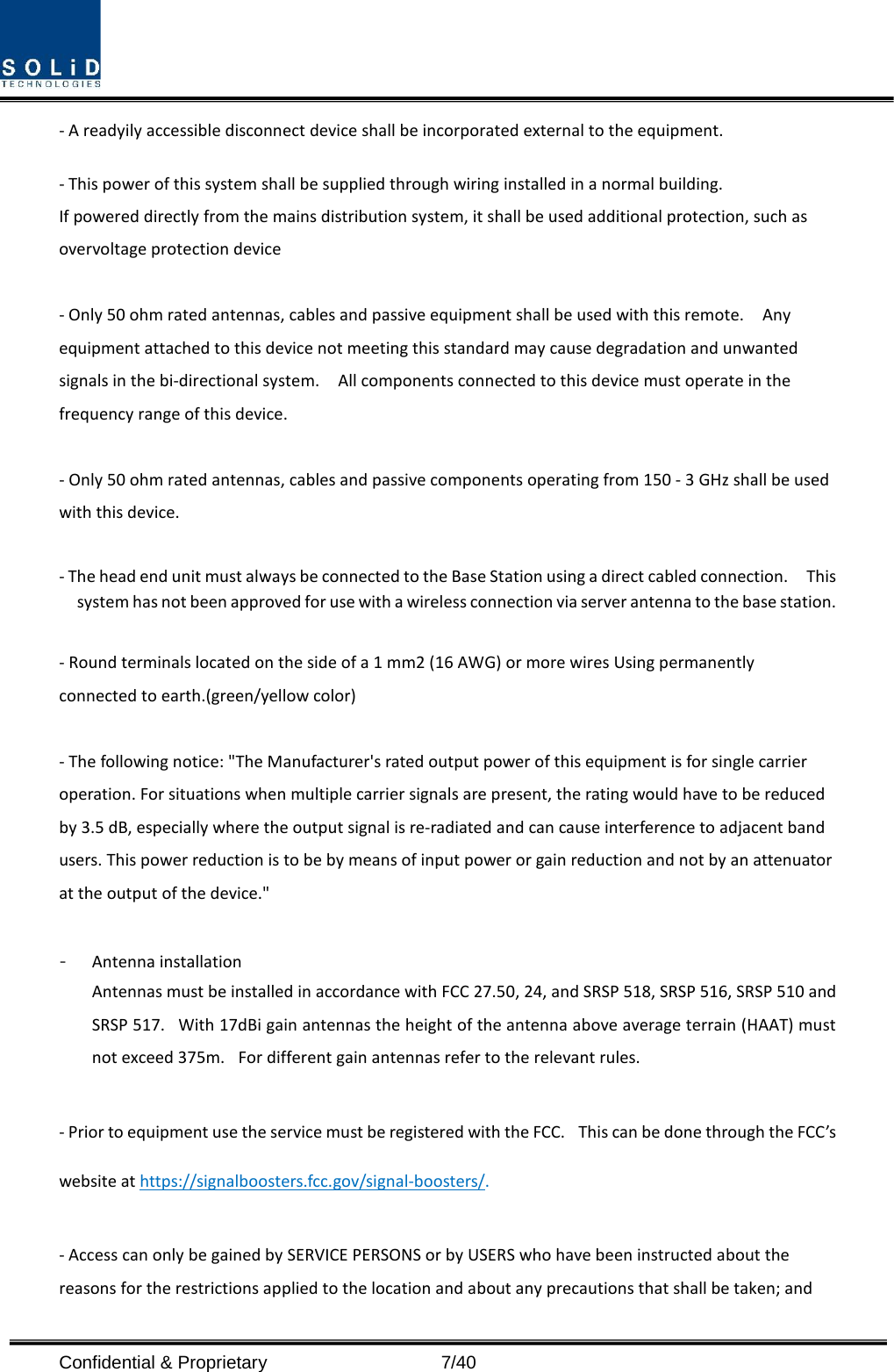  Confidential &amp; Proprietary                    7/40 - A readyily accessible disconnect device shall be incorporated external to the equipment.    - This power of this system shall be supplied through wiring installed in a normal building. If powered directly from the mains distribution system, it shall be used additional protection, such as overvoltage protection device  - Only 50 ohm rated antennas, cables and passive equipment shall be used with this remote.    Any equipment attached to this device not meeting this standard may cause degradation and unwanted signals in the bi-directional system.    All components connected to this device must operate in the frequency range of this device.  - Only 50 ohm rated antennas, cables and passive components operating from 150 - 3 GHz shall be used with this device.  - The head end unit must always be connected to the Base Station using a direct cabled connection.    This system has not been approved for use with a wireless connection via server antenna to the base station.  - Round terminals located on the side of a 1 mm2 (16 AWG) or more wires Using permanently connected to earth.(green/yellow color)  - The following notice: &quot;The Manufacturer&apos;s rated output power of this equipment is for single carrier operation. For situations when multiple carrier signals are present, the rating would have to be reduced by 3.5 dB, especially where the output signal is re-radiated and can cause interference to adjacent band users. This power reduction is to be by means of input power or gain reduction and not by an attenuator at the output of the device.&quot;  - Antenna installation Antennas must be installed in accordance with FCC 27.50, 24, and SRSP 518, SRSP 516, SRSP 510 and SRSP 517.   With 17dBi gain antennas the height of the antenna above average terrain (HAAT) must not exceed 375m.   For different gain antennas refer to the relevant rules.  - Prior to equipment use the service must be registered with the FCC.   This can be done through the FCC’s website at https://signalboosters.fcc.gov/signal-boosters/.  - Access can only be gained by SERVICE PERSONS or by USERS who have been instructed about the reasons for the restrictions applied to the location and about any precautions that shall be taken; and 
