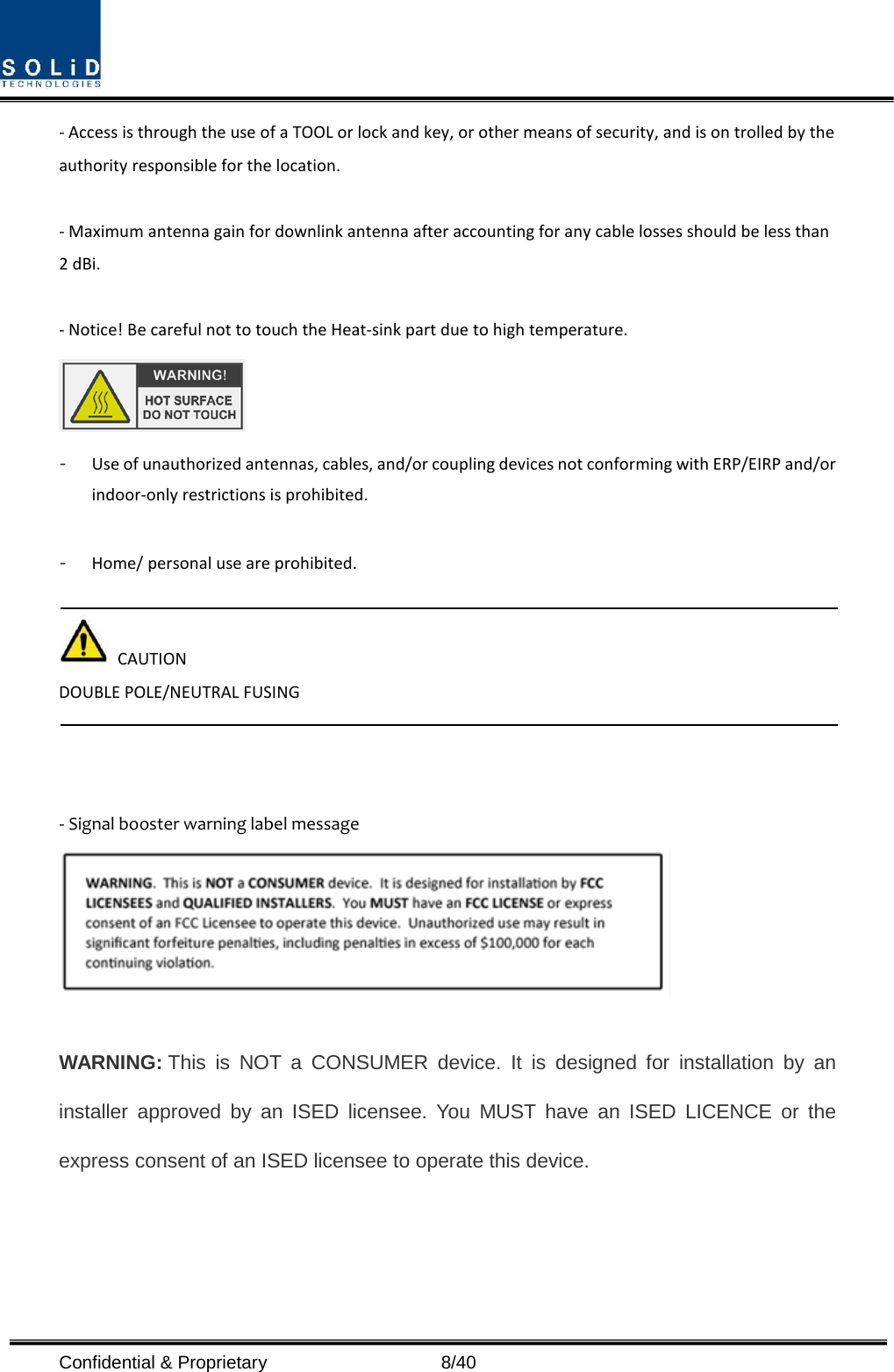  Confidential &amp; Proprietary                    8/40 - Access is through the use of a TOOL or lock and key, or other means of security, and is on trolled by the authority responsible for the location.  - Maximum antenna gain for downlink antenna after accounting for any cable losses should be less than 2 dBi.  - Notice! Be careful not to touch the Heat-sink part due to high temperature.  - Use of unauthorized antennas, cables, and/or coupling devices not conforming with ERP/EIRP and/or indoor-only restrictions is prohibited.  - Home/ personal use are prohibited.   CAUTION DOUBLE POLE/NEUTRAL FUSING    - Signal booster warning label message   WARNING: This is NOT a CONSUMER device. It is designed for installation by an installer approved by an ISED licensee. You MUST have an ISED LICENCE or the express consent of an ISED licensee to operate this device.    