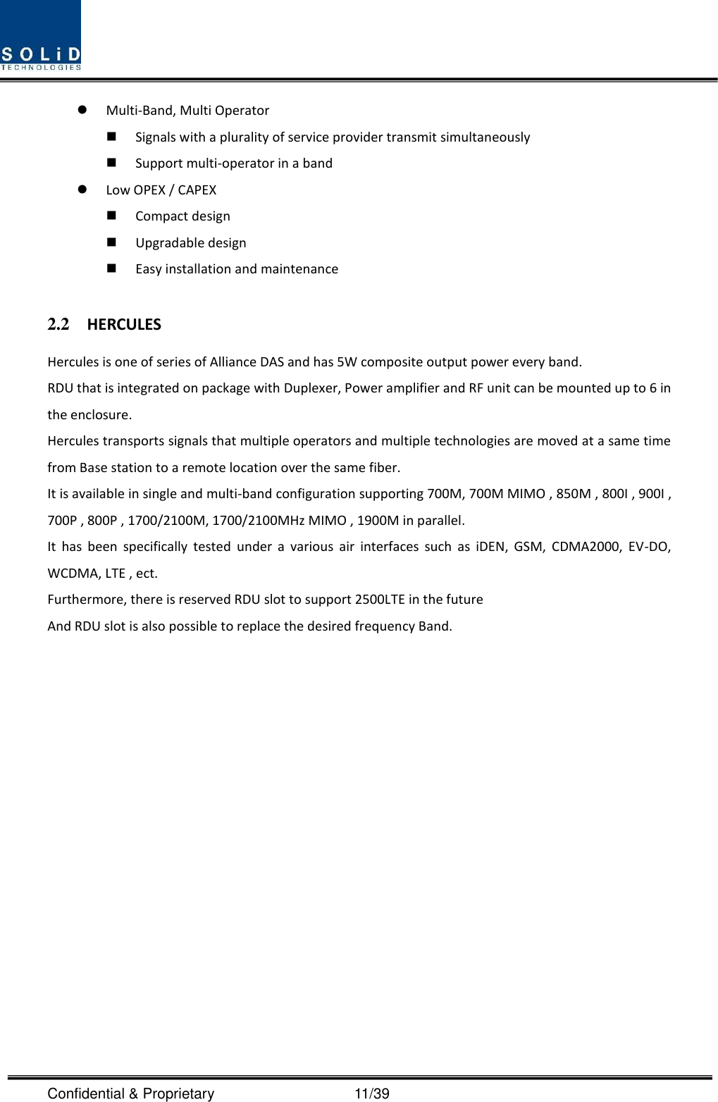  Confidential &amp; Proprietary                                      11/39  Multi-Band, Multi Operator  Signals with a plurality of service provider transmit simultaneously      Support multi-operator in a band    Low OPEX / CAPEX  Compact design    Upgradable design    Easy installation and maintenance  2.2 HERCULES Hercules is one of series of Alliance DAS and has 5W composite output power every band. RDU that is integrated on package with Duplexer, Power amplifier and RF unit can be mounted up to 6 in the enclosure. Hercules transports signals that multiple operators and multiple technologies are moved at a same time from Base station to a remote location over the same fiber. It is available in single and multi-band configuration supporting 700M, 700M MIMO , 850M , 800I , 900I , 700P , 800P , 1700/2100M, 1700/2100MHz MIMO , 1900M in parallel. It  has  been  specifically  tested  under  a  various  air  interfaces  such  as  iDEN,  GSM,  CDMA2000,  EV-DO, WCDMA, LTE , ect. Furthermore, there is reserved RDU slot to support 2500LTE in the future And RDU slot is also possible to replace the desired frequency Band.    