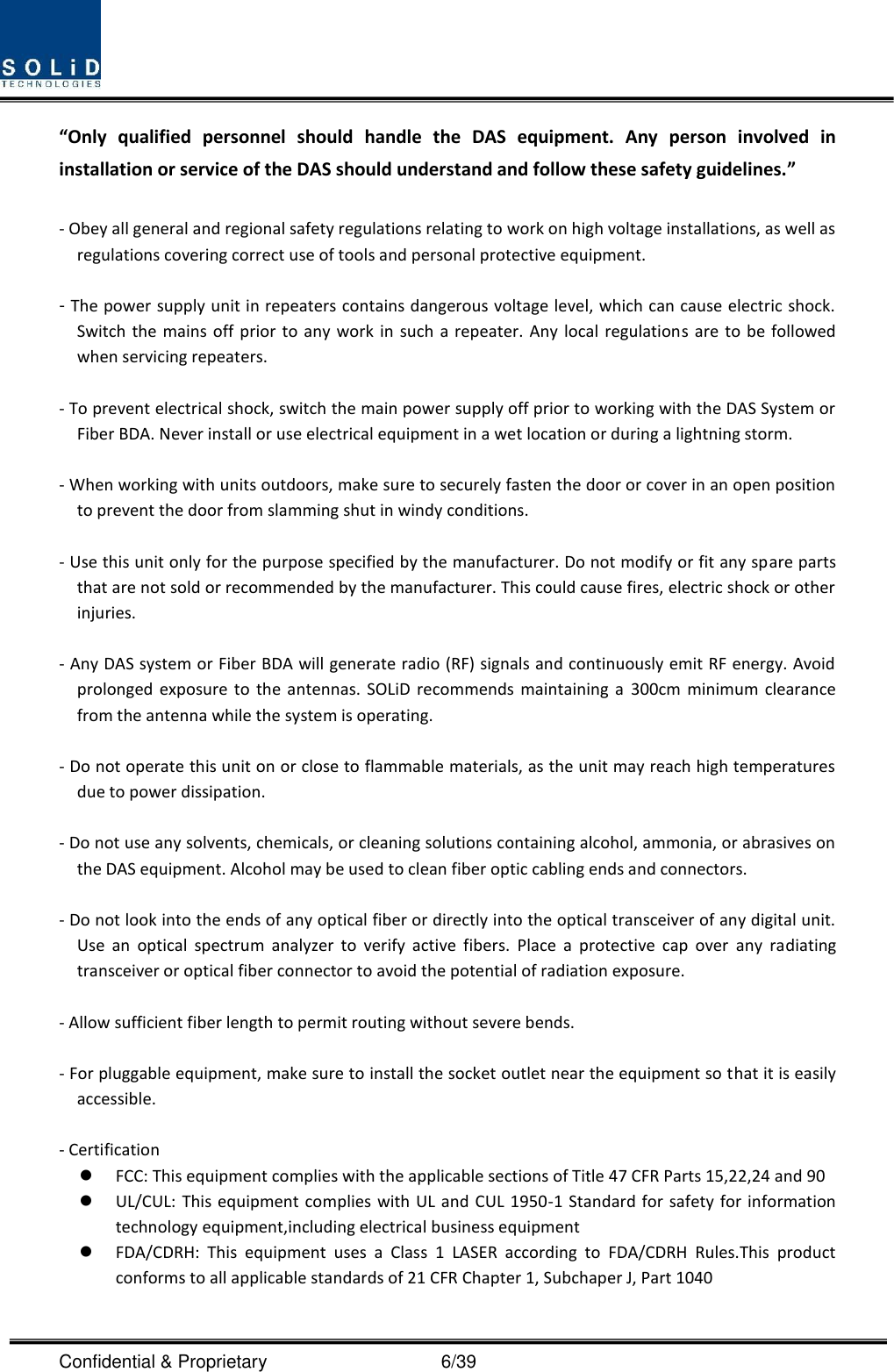  Confidential &amp; Proprietary                                      6/39 “Only  qualified  personnel  should  handle  the  DAS  equipment.  Any  person  involved  in installation or service of the DAS should understand and follow these safety guidelines.”      - Obey all general and regional safety regulations relating to work on high voltage installations, as well as regulations covering correct use of tools and personal protective equipment.  - The power supply unit in repeaters contains dangerous voltage level, which can cause electric shock. Switch the  mains off prior  to  any  work  in  such  a  repeater.  Any  local  regulations  are  to  be  followed when servicing repeaters.  - To prevent electrical shock, switch the main power supply off prior to working with the DAS System or Fiber BDA. Never install or use electrical equipment in a wet location or during a lightning storm.  - When working with units outdoors, make sure to securely fasten the door or cover in an open position to prevent the door from slamming shut in windy conditions.  - Use this unit only for the purpose specified by the manufacturer. Do not modify or fit any spare parts that are not sold or recommended by the manufacturer. This could cause fires, electric shock or other injuries.  - Any DAS system or Fiber BDA will generate radio (RF) signals and continuously emit RF energy. Avoid prolonged  exposure to  the  antennas.  SOLiD  recommends  maintaining  a  300cm  minimum  clearance from the antenna while the system is operating.  - Do not operate this unit on or close to flammable materials, as the unit may reach high temperatures due to power dissipation.  - Do not use any solvents, chemicals, or cleaning solutions containing alcohol, ammonia, or abrasives on the DAS equipment. Alcohol may be used to clean fiber optic cabling ends and connectors.  - Do not look into the ends of any optical fiber or directly into the optical transceiver of any digital unit. Use  an  optical  spectrum  analyzer  to  verify  active  fibers.  Place  a  protective  cap  over  any  radiating transceiver or optical fiber connector to avoid the potential of radiation exposure.  - Allow sufficient fiber length to permit routing without severe bends.  - For pluggable equipment, make sure to install the socket outlet near the equipment so that it is easily accessible.  - Certification    FCC: This equipment complies with the applicable sections of Title 47 CFR Parts 15,22,24 and 90  UL/CUL: This equipment complies with  UL and CUL 1950-1 Standard for safety for information technology equipment,including electrical business equipment  FDA/CDRH:  This  equipment  uses  a  Class  1  LASER  according  to  FDA/CDRH  Rules.This  product conforms to all applicable standards of 21 CFR Chapter 1, Subchaper J, Part 1040  