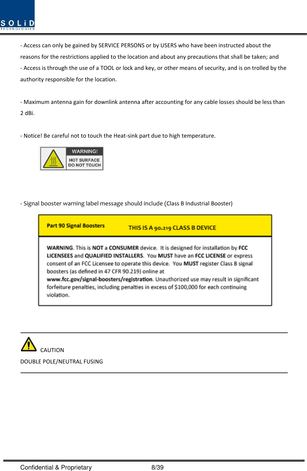  Confidential &amp; Proprietary                                      8/39 - Access can only be gained by SERVICE PERSONS or by USERS who have been instructed about the reasons for the restrictions applied to the location and about any precautions that shall be taken; and - Access is through the use of a TOOL or lock and key, or other means of security, and is on trolled by the authority responsible for the location.  - Maximum antenna gain for downlink antenna after accounting for any cable losses should be less than 2 dBi.  - Notice! Be careful not to touch the Heat-sink part due to high temperature.    - Signal booster warning label message should include (Class B Industrial Booster)      CAUTION DOUBLE POLE/NEUTRAL FUSING    