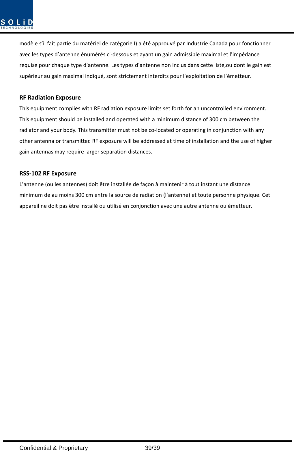  Confidential &amp; Proprietary                   39/39 modèle s’il fait partie du matériel de catégorie I) a été approuvé par Industrie Canada pour fonctionner avec les types d’antenne énumérés ci-dessous et ayant un gain admissible maximal et l’impédance requise pour chaque type d’antenne. Les types d’antenne non inclus dans cette liste,ou dont le gain est supérieur au gain maximal indiqué, sont strictement interdits pour l’exploitation de l’émetteur.  RF Radiation Exposure   This equipment complies with RF radiation exposure limits set forth for an uncontrolled environment. This equipment should be installed and operated with a minimum distance of 300 cm between the radiator and your body. This transmitter must not be co-located or operating in conjunction with any other antenna or transmitter. RF exposure will be addressed at time of installation and the use of higher gain antennas may require larger separation distances.  RSS-102 RF Exposure L’antenne (ou les antennes) doit être installée de façon à maintenir à tout instant une distance minimum de au moins 300 cm entre la source de radiation (l’antenne) et toute personne physique. Cet appareil ne doit pas être installé ou utilisé en conjonction avec une autre antenne ou émetteur.  