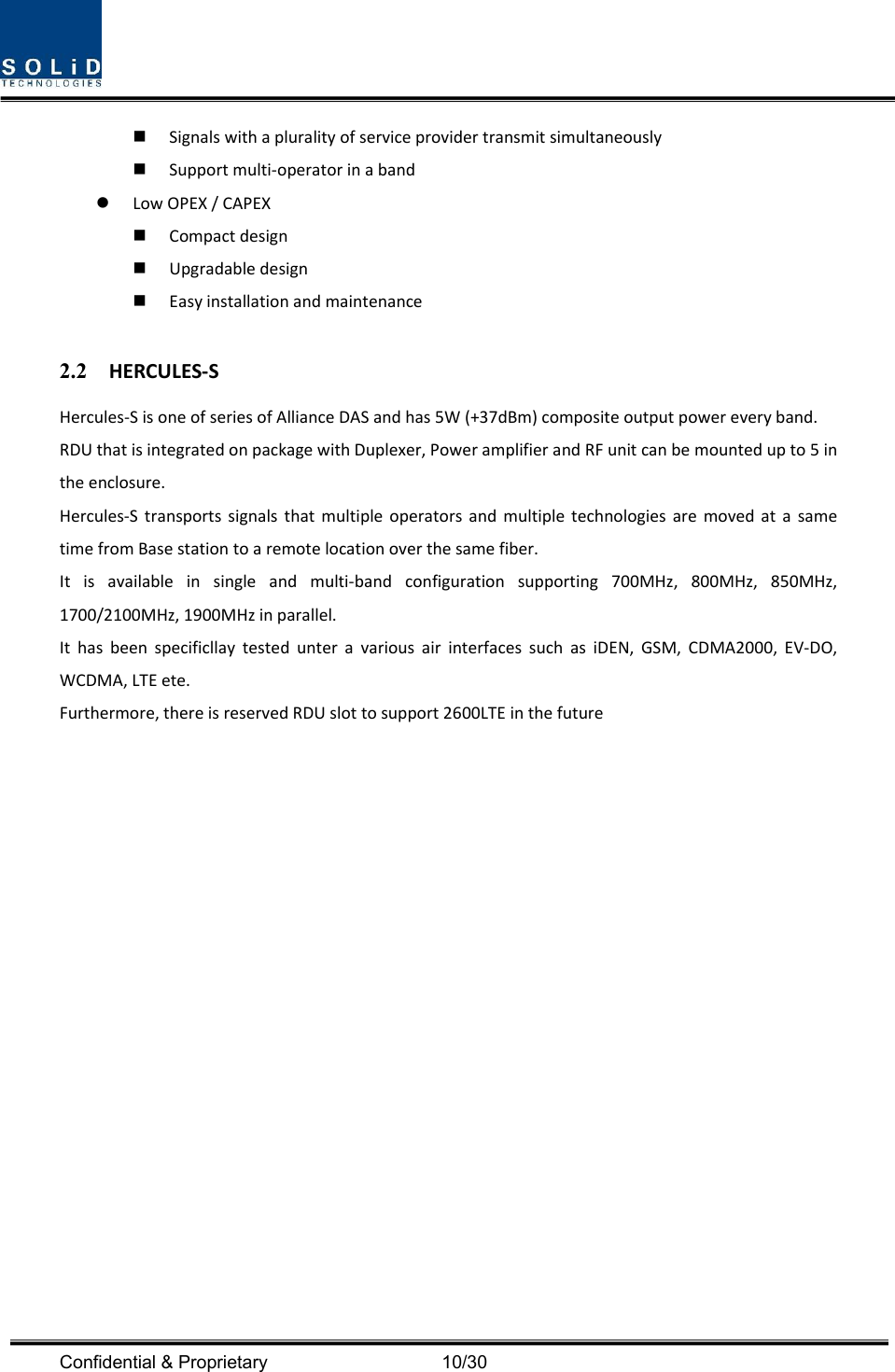  Confidential &amp; Proprietary                                      10/30  Signalswithapluralityofserviceprovidertransmitsimultaneously Supportmulti‐operatorinaband LowOPEX/CAPEX Compactdesign Upgradabledesign Easyinstallationandmaintenance2.2 HERCULES‐SHercules‐SisoneofseriesofAllianceDASandhas5W(+37dBm)compositeoutputpowereveryband.RDUthatisintegratedonpackagewithDuplexer,PoweramplifierandRFunitcanbemountedupto5intheenclosure.Hercules‐StransportssignalsthatmultipleoperatorsandmultipletechnologiesaremovedatasametimefromBasestationtoaremotelocationoverthesamefiber.Itisavailableinsingleandmulti‐bandconfigurationsupporting700MHz,800MHz,850MHz,1700/2100MHz,1900MHzinparallel.IthasbeenspecificllaytestedunteravariousairinterfacessuchasiDEN,GSM,CDMA2000,EV‐DO,WCDMA,LTEete.Furthermore,thereisreservedRDUslottosupport2600LTEinthefuture