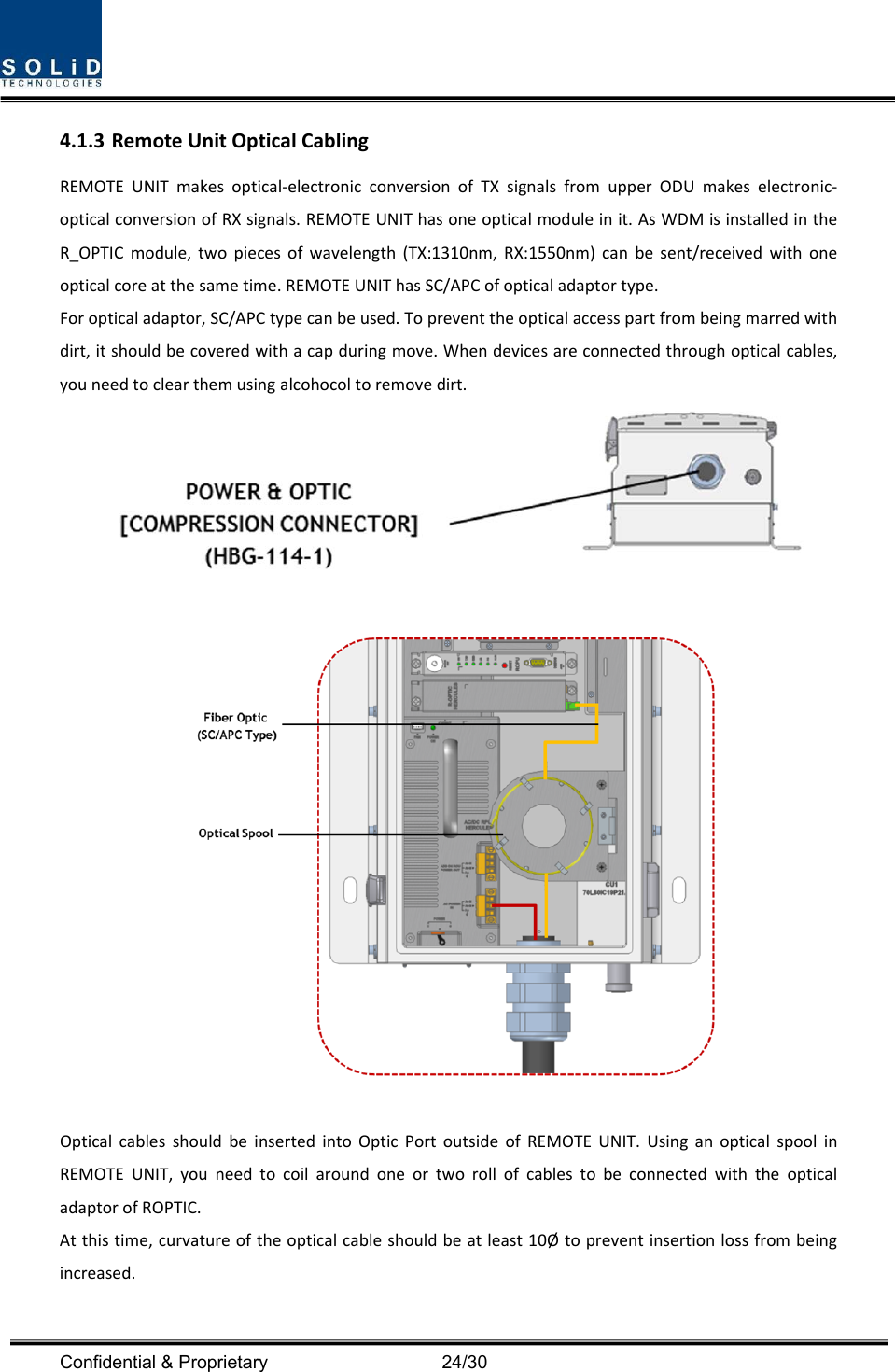  Confidential &amp; Proprietary                                      24/30 4.1.3 RemoteUnitOpticalCablingREMOTEUNITmakesoptical‐electronicconversionofTXsignalsfromupperODUmakeselectronic‐opticalconversionofRXsignals.REMOTEUNIThasoneopticalmoduleinit.AsWDMisinstalledintheR_OPTICmodule,twopiecesofwavelength(TX:1310nm,RX:1550nm)canbesent/receivedwithoneopticalcoreatthesametime.REMOTEUNIThasSC/APCofopticaladaptortype.Foropticaladaptor,SC/APCtypecanbeused.Topreventtheopticalaccesspartfrombeingmarredwithdirt,itshouldbecoveredwithacapduringmove.Whendevicesareconnectedthroughopticalcables,youneedtoclearthemusingalcohocoltoremovedirt.OpticalcablesshouldbeinsertedintoOpticPortoutsideofREMOTEUNIT.UsinganopticalspoolinREMOTEUNIT,youneedtocoilaroundoneortworollofcablestobeconnectedwiththeopticaladaptorofROPTIC.Atthistime,curvatureoftheopticalcableshouldbeatleast10Øtopreventinsertionlossfrombeingincreased.