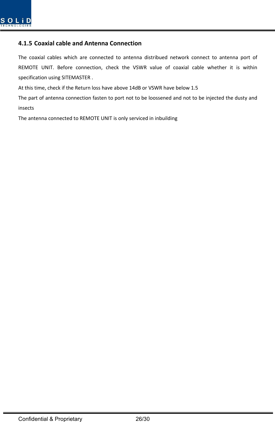  Confidential &amp; Proprietary                                      26/30 4.1.5 CoaxialcableandAntennaConnectionThecoaxialcableswhichareconnectedtoantennadistribuednetworkconnecttoantennaportofREMOTEUNIT.Beforeconnection,checktheVSWRvalueofcoaxialcablewhetheritiswithinspecificationusingSITEMASTER.Atthistime,checkiftheReturnlosshaveabove14dBorVSWRhavebelow1.5ThepartofantennaconnectionfastentoportnottobeloossenedandnottobeinjectedthedustyandinsectsTheantennaconnectedtoREMOTEUNITisonlyservicedininbuilding
