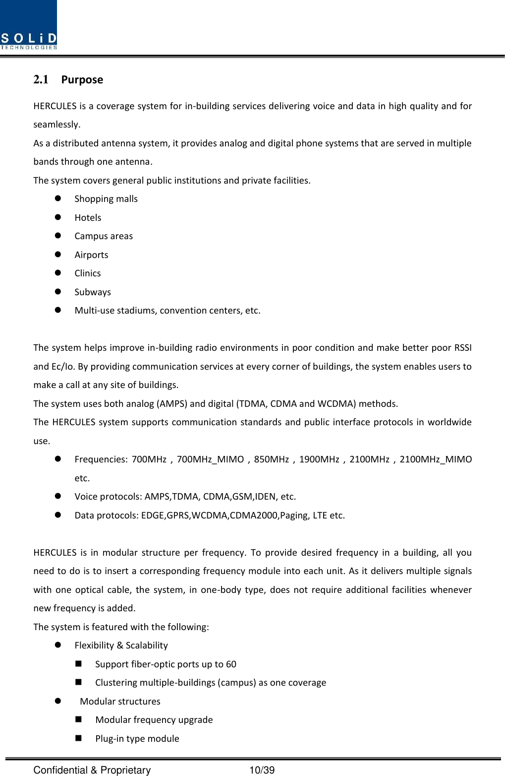  Confidential &amp; Proprietary                                      10/39 2.1 Purpose HERCULES is a coverage system for in-building services delivering voice and data in high quality and for seamlessly. As a distributed antenna system, it provides analog and digital phone systems that are served in multiple bands through one antenna. The system covers general public institutions and private facilities.  Shopping malls  Hotels  Campus areas  Airports  Clinics  Subways  Multi-use stadiums, convention centers, etc.  The system helps improve in-building radio environments in poor condition and make better poor RSSI and Ec/Io. By providing communication services at every corner of buildings, the system enables users to make a call at any site of buildings.   The system uses both analog (AMPS) and digital (TDMA, CDMA and WCDMA) methods. The HERCULES system supports communication standards and public interface protocols in worldwide use.  Frequencies:  700MHz  ,  700MHz_MIMO  ,  850MHz  ,  1900MHz  ,  2100MHz  ,  2100MHz_MIMO etc.    Voice protocols: AMPS,TDMA, CDMA,GSM,IDEN, etc.  Data protocols: EDGE,GPRS,WCDMA,CDMA2000,Paging, LTE etc.  HERCULES  is  in  modular  structure  per  frequency.  To  provide  desired  frequency  in  a  building,  all  you need to do is to insert a corresponding frequency module into each unit. As it delivers multiple signals with  one  optical  cable,  the  system,  in  one-body  type,  does  not  require  additional  facilities  whenever new frequency is added. The system is featured with the following:  Flexibility &amp; Scalability  Support fiber-optic ports up to 60  Clustering multiple-buildings (campus) as one coverage    Modular structures  Modular frequency upgrade  Plug-in type module   