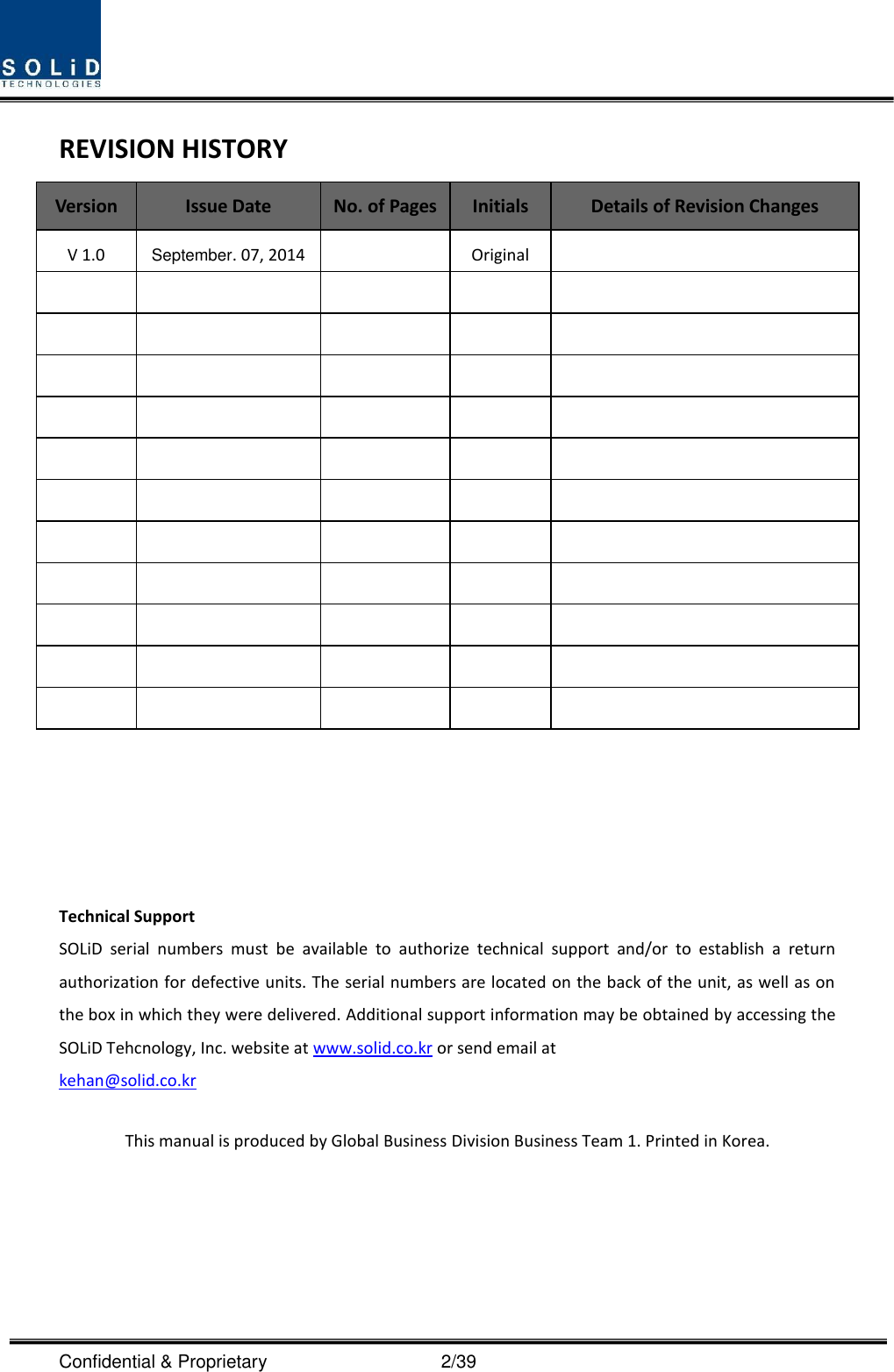  Confidential &amp; Proprietary                                      2/39 REVISION HISTORY Version Issue Date No. of Pages Initials Details of Revision Changes V 1.0 September. 07, 2014  Original                                                              Technical Support SOLiD  serial  numbers  must  be  available  to  authorize  technical  support  and/or  to  establish  a  return authorization for defective units. The serial numbers are located on the back of the unit, as well as on the box in which they were delivered. Additional support information may be obtained by accessing the SOLiD Tehcnology, Inc. website at www.solid.co.kr or send email at   kehan@solid.co.kr  This manual is produced by Global Business Division Business Team 1. Printed in Korea.