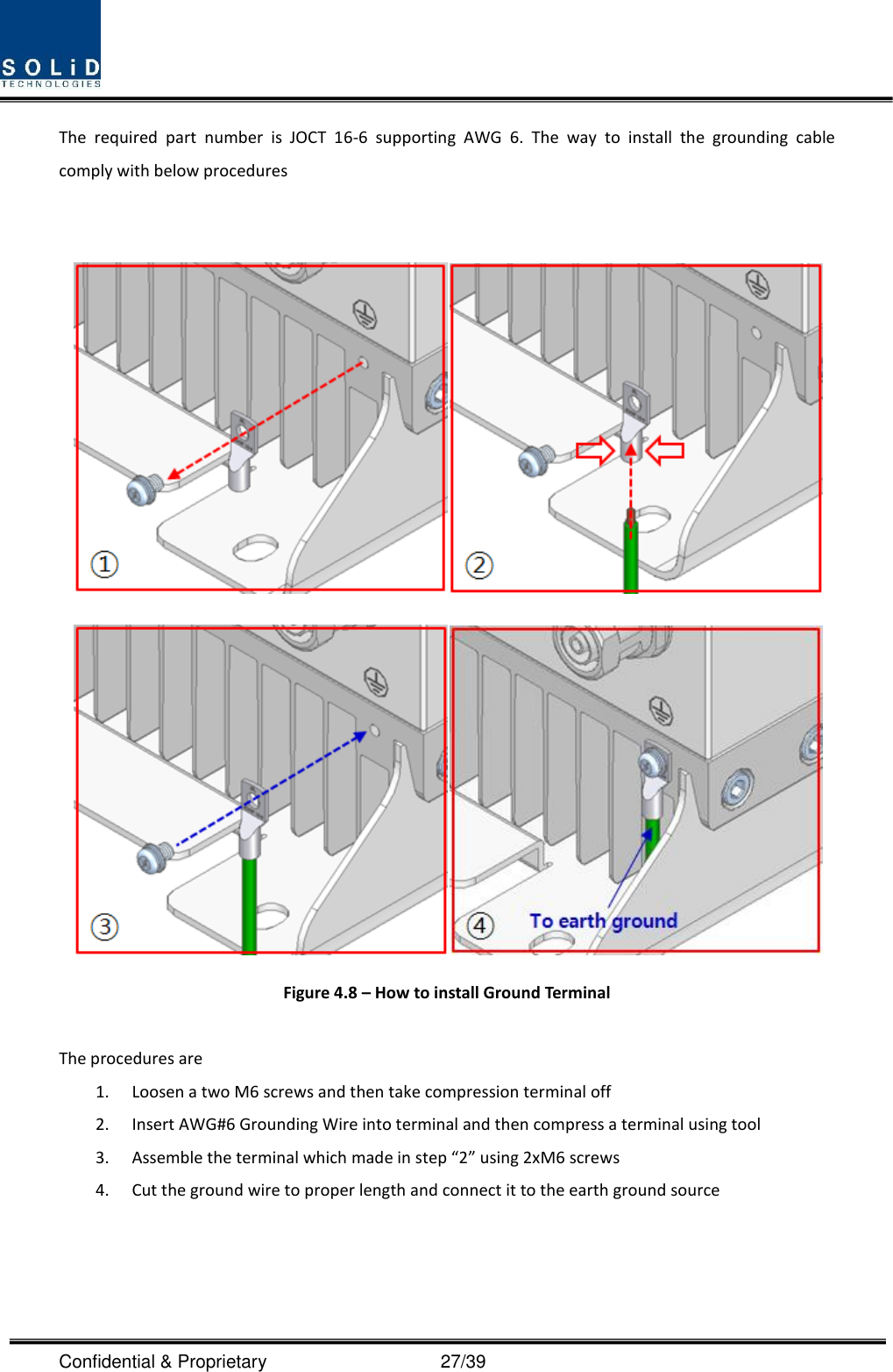  Confidential &amp; Proprietary                                      27/39 The  required  part  number  is  JOCT  16-6  supporting  AWG  6.  The  way  to  install  the  grounding  cable comply with below procedures     Figure 4.8 – How to install Ground Terminal  The procedures are   1. Loosen a two M6 screws and then take compression terminal off   2. Insert AWG#6 Grounding Wire into terminal and then compress a terminal using tool 3. Assemble the terminal which made in step “2” using 2xM6 screws 4. Cut the ground wire to proper length and connect it to the earth ground source   