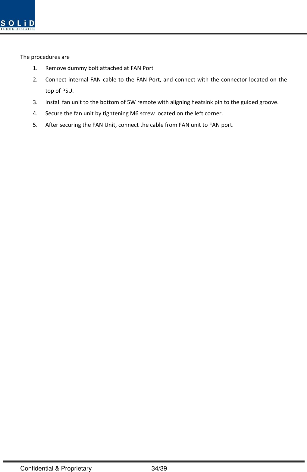 Confidential &amp; Proprietary                                      34/39  The procedures are   1. Remove dummy bolt attached at FAN Port 2. Connect internal FAN  cable  to the  FAN Port, and connect with the connector located on the top of PSU. 3. Install fan unit to the bottom of 5W remote with aligning heatsink pin to the guided groove. 4. Secure the fan unit by tightening M6 screw located on the left corner. 5. After securing the FAN Unit, connect the cable from FAN unit to FAN port.                              