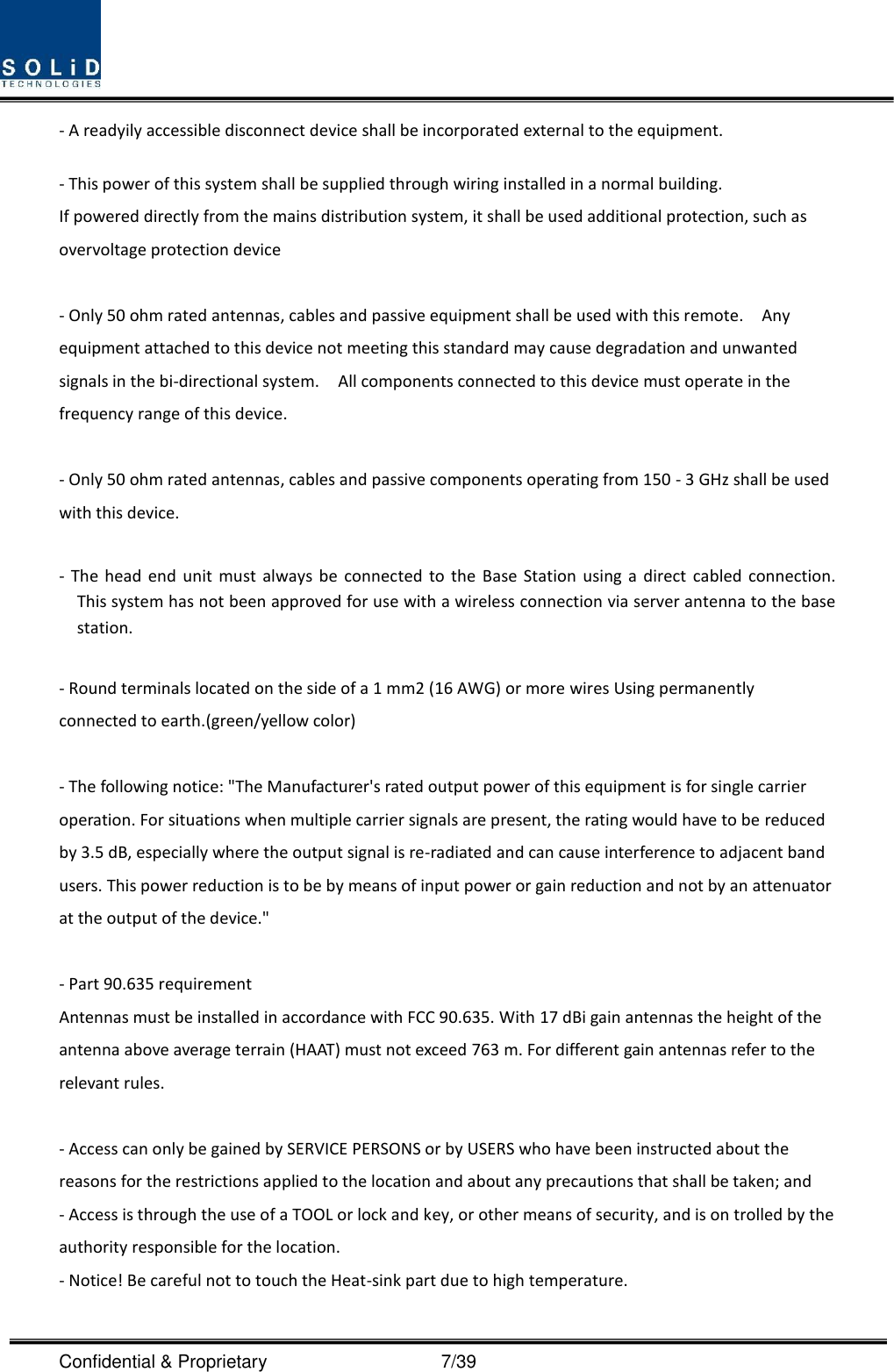  Confidential &amp; Proprietary                                      7/39 - A readyily accessible disconnect device shall be incorporated external to the equipment.    - This power of this system shall be supplied through wiring installed in a normal building. If powered directly from the mains distribution system, it shall be used additional protection, such as overvoltage protection device  - Only 50 ohm rated antennas, cables and passive equipment shall be used with this remote.    Any equipment attached to this device not meeting this standard may cause degradation and unwanted signals in the bi-directional system.  All components connected to this device must operate in the frequency range of this device.  - Only 50 ohm rated antennas, cables and passive components operating from 150 - 3 GHz shall be used with this device.  -  The  head  end unit must  always be  connected  to  the  Base  Station using  a  direct cabled  connection.   This system has not been approved for use with a wireless connection via server antenna to the base station.  - Round terminals located on the side of a 1 mm2 (16 AWG) or more wires Using permanently connected to earth.(green/yellow color)  - The following notice: &quot;The Manufacturer&apos;s rated output power of this equipment is for single carrier operation. For situations when multiple carrier signals are present, the rating would have to be reduced by 3.5 dB, especially where the output signal is re-radiated and can cause interference to adjacent band users. This power reduction is to be by means of input power or gain reduction and not by an attenuator at the output of the device.&quot;  - Part 90.635 requirement                           Antennas must be installed in accordance with FCC 90.635. With 17 dBi gain antennas the height of the antenna above average terrain (HAAT) must not exceed 763 m. For different gain antennas refer to the relevant rules.  - Access can only be gained by SERVICE PERSONS or by USERS who have been instructed about the reasons for the restrictions applied to the location and about any precautions that shall be taken; and - Access is through the use of a TOOL or lock and key, or other means of security, and is on trolled by the authority responsible for the location. - Notice! Be careful not to touch the Heat-sink part due to high temperature. 
