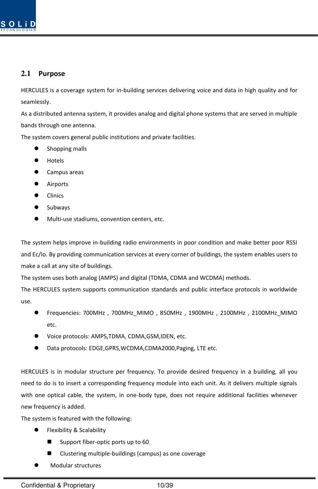  Confidential &amp; Proprietary                                      10/39   2.1 Purpose HERCULES is a coverage system for in-building services delivering voice and data in high quality and for seamlessly. As a distributed antenna system, it provides analog and digital phone systems that are served in multiple bands through one antenna. The system covers general public institutions and private facilities.  Shopping malls  Hotels  Campus areas  Airports  Clinics  Subways  Multi-use stadiums, convention centers, etc.  The system helps improve in-building radio environments in poor condition and make better poor RSSI and Ec/Io. By providing communication services at every corner of buildings, the system enables users to make a call at any site of buildings.   The system uses both analog (AMPS) and digital (TDMA, CDMA and WCDMA) methods. The HERCULES system supports communication standards and public interface protocols in worldwide use.  Frequencies:  700MHz  ,  700MHz_MIMO  ,  850MHz  ,  1900MHz  ,  2100MHz  ,  2100MHz_MIMO etc.    Voice protocols: AMPS,TDMA, CDMA,GSM,IDEN, etc.  Data protocols: EDGE,GPRS,WCDMA,CDMA2000,Paging, LTE etc.  HERCULES  is  in  modular  structure  per  frequency.  To  provide  desired  frequency  in  a  building,  all  you need to do is to insert a corresponding frequency module into each unit. As it delivers multiple signals with  one  optical  cable,  the  system,  in  one-body  type,  does  not  require  additional  facilities  whenever new frequency is added. The system is featured with the following:  Flexibility &amp; Scalability  Support fiber-optic ports up to 60  Clustering multiple-buildings (campus) as one coverage    Modular structures 