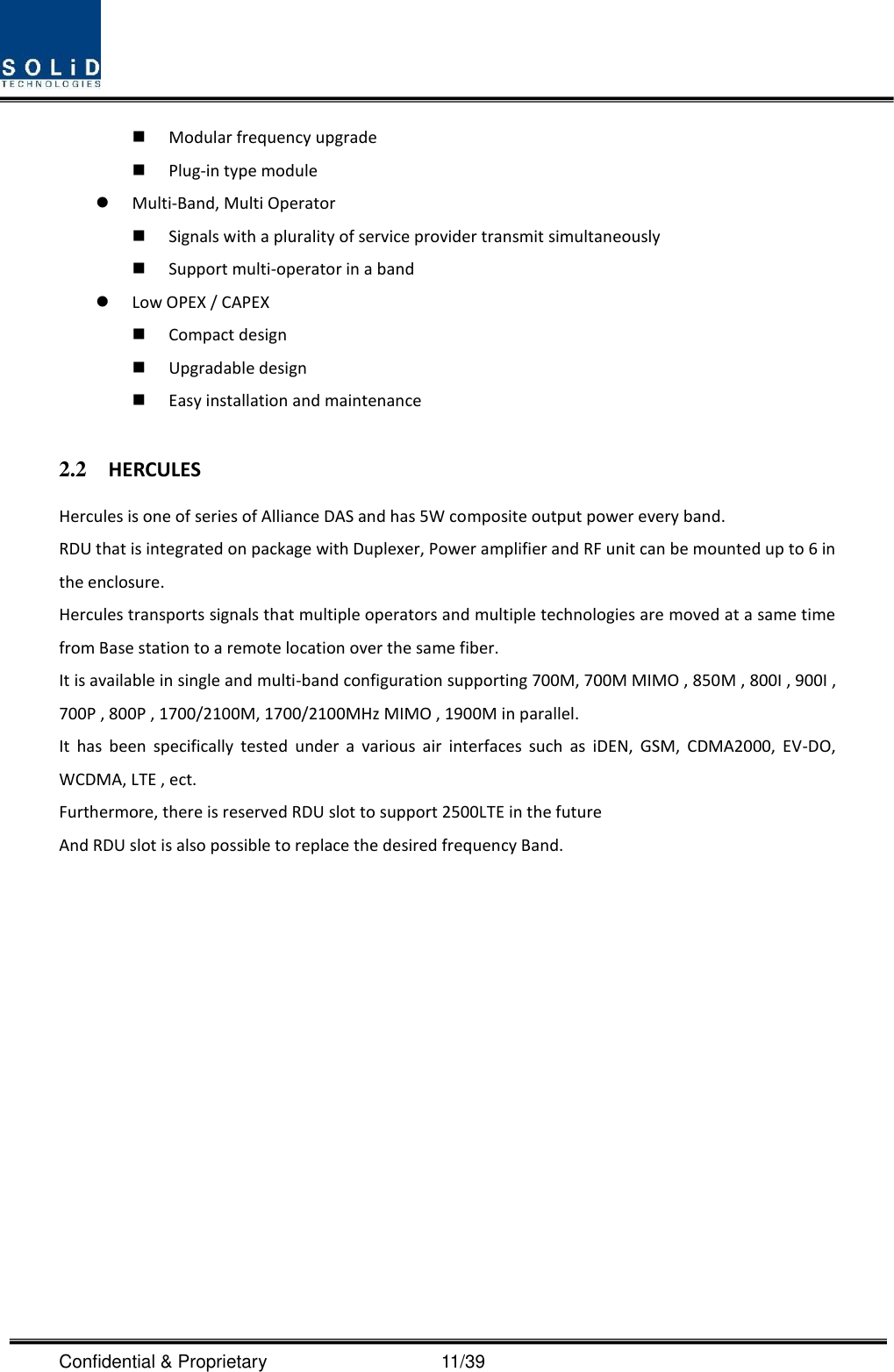  Confidential &amp; Proprietary                                      11/39  Modular frequency upgrade  Plug-in type module    Multi-Band, Multi Operator  Signals with a plurality of service provider transmit simultaneously      Support multi-operator in a band    Low OPEX / CAPEX  Compact design    Upgradable design    Easy installation and maintenance  2.2 HERCULES Hercules is one of series of Alliance DAS and has 5W composite output power every band. RDU that is integrated on package with Duplexer, Power amplifier and RF unit can be mounted up to 6 in the enclosure. Hercules transports signals that multiple operators and multiple technologies are moved at a same time from Base station to a remote location over the same fiber. It is available in single and multi-band configuration supporting 700M, 700M MIMO , 850M , 800I , 900I , 700P , 800P , 1700/2100M, 1700/2100MHz MIMO , 1900M in parallel. It  has  been  specifically  tested  under  a  various  air  interfaces  such  as  iDEN,  GSM,  CDMA2000,  EV-DO, WCDMA, LTE , ect. Furthermore, there is reserved RDU slot to support 2500LTE in the future And RDU slot is also possible to replace the desired frequency Band.    