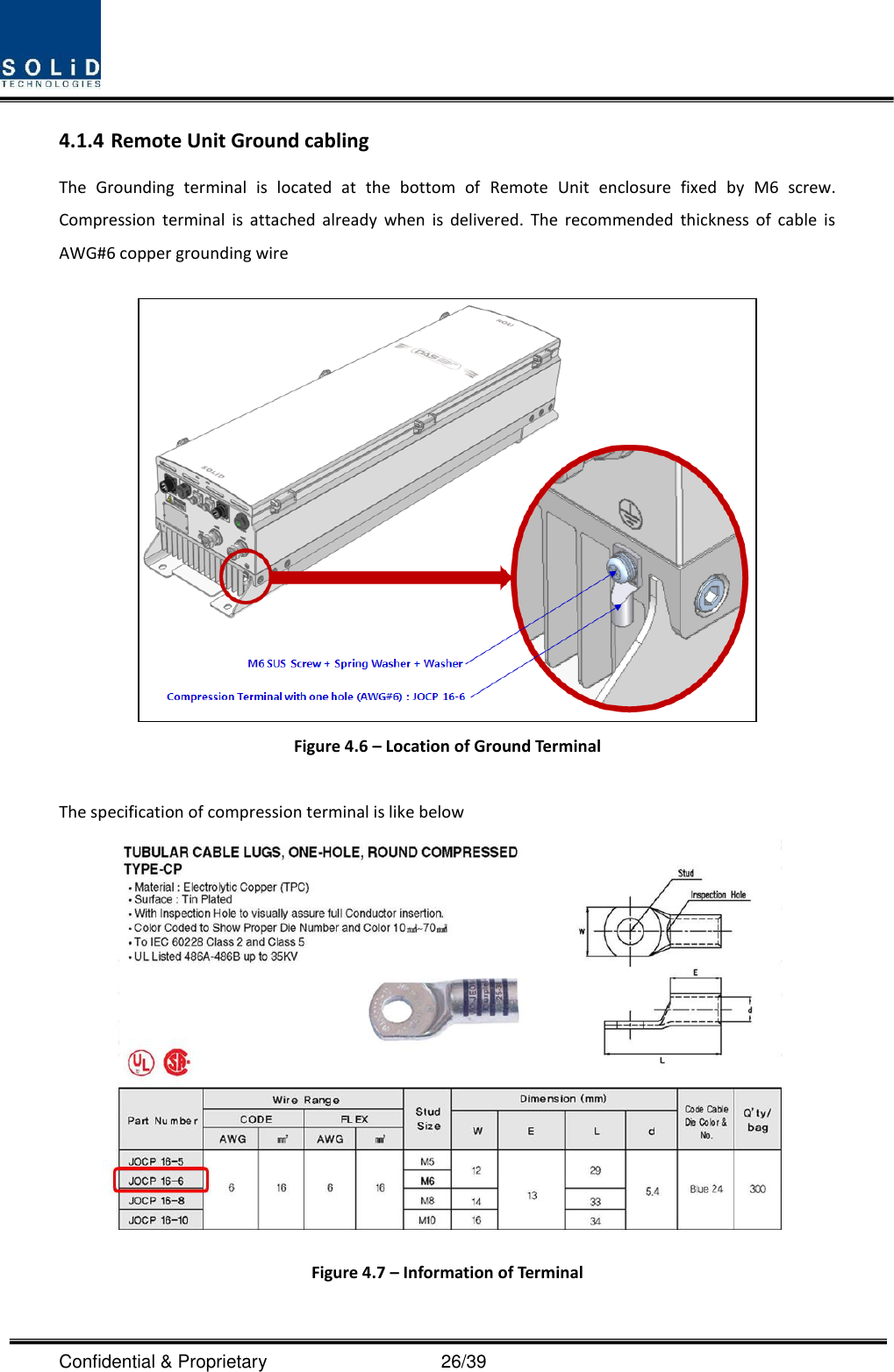  Confidential &amp; Proprietary                                      26/39 4.1.4 Remote Unit Ground cabling The  Grounding  terminal  is  located  at  the  bottom  of  Remote  Unit  enclosure  fixed  by  M6  screw. Compression  terminal  is  attached  already  when  is  delivered.  The  recommended  thickness  of  cable  is AWG#6 copper grounding wire   Figure 4.6 – Location of Ground Terminal  The specification of compression terminal is like below  Figure 4.7 – Information of Terminal  