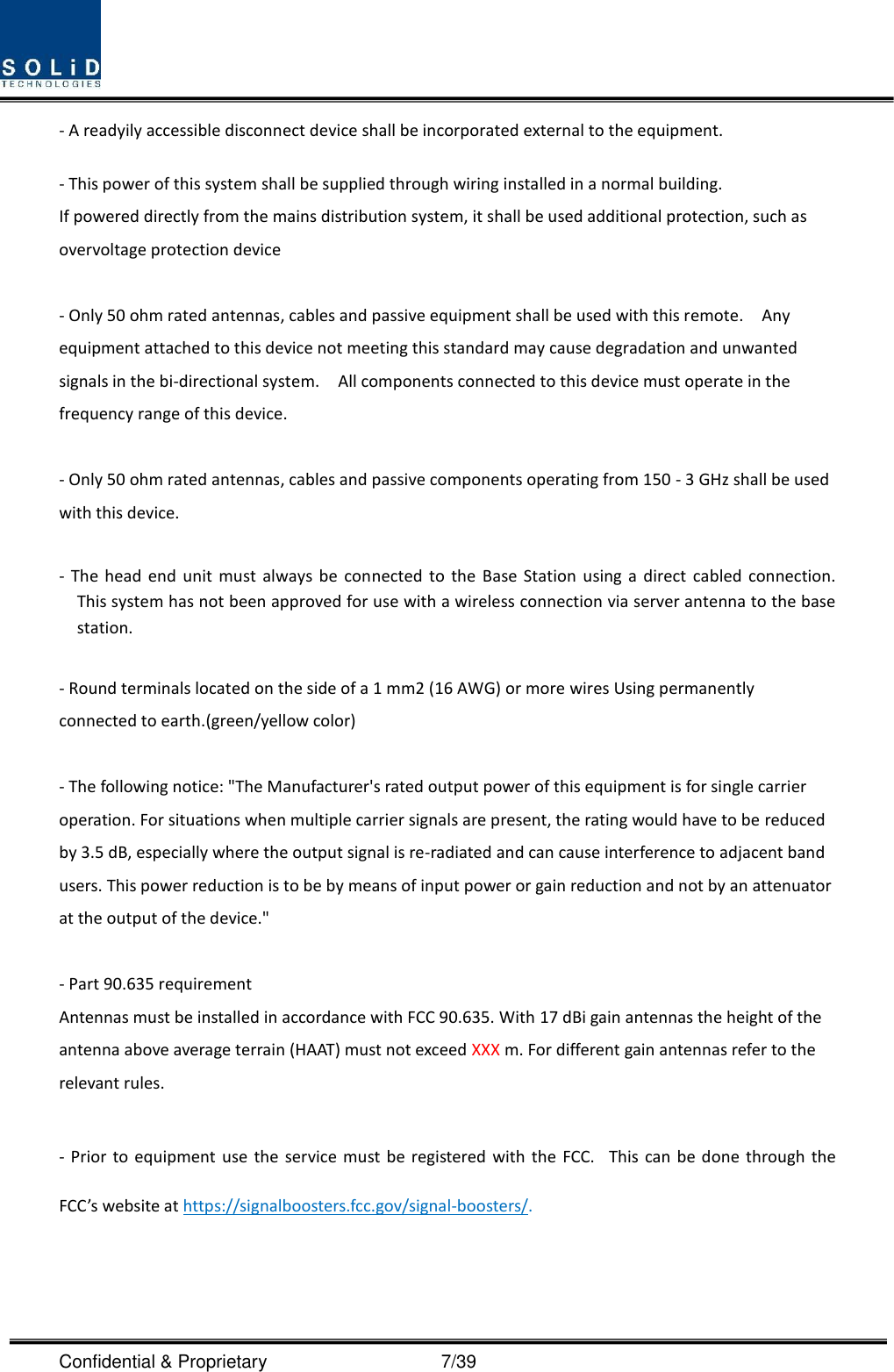  Confidential &amp; Proprietary                                      7/39 - A readyily accessible disconnect device shall be incorporated external to the equipment.    - This power of this system shall be supplied through wiring installed in a normal building. If powered directly from the mains distribution system, it shall be used additional protection, such as overvoltage protection device  - Only 50 ohm rated antennas, cables and passive equipment shall be used with this remote.    Any equipment attached to this device not meeting this standard may cause degradation and unwanted signals in the bi-directional system.    All components connected to this device must operate in the frequency range of this device.  - Only 50 ohm rated antennas, cables and passive components operating from 150 - 3 GHz shall be used with this device.  -  The  head  end  unit  must always be  connected  to  the  Base  Station  using  a  direct  cabled connection.   This system has not been approved for use with a wireless connection via server antenna to the base station.  - Round terminals located on the side of a 1 mm2 (16 AWG) or more wires Using permanently connected to earth.(green/yellow color)  - The following notice: &quot;The Manufacturer&apos;s rated output power of this equipment is for single carrier operation. For situations when multiple carrier signals are present, the rating would have to be reduced by 3.5 dB, especially where the output signal is re-radiated and can cause interference to adjacent band users. This power reduction is to be by means of input power or gain reduction and not by an attenuator at the output of the device.&quot;  - Part 90.635 requirement                           Antennas must be installed in accordance with FCC 90.635. With 17 dBi gain antennas the height of the antenna above average terrain (HAAT) must not exceed XXX m. For different gain antennas refer to the relevant rules.  - Prior to  equipment  use  the service must  be registered  with  the  FCC.   This can be done  through  the FCC’s website at https://signalboosters.fcc.gov/signal-boosters/.  