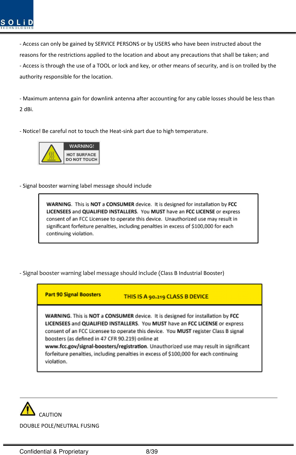  Confidential &amp; Proprietary                                      8/39 - Access can only be gained by SERVICE PERSONS or by USERS who have been instructed about the reasons for the restrictions applied to the location and about any precautions that shall be taken; and - Access is through the use of a TOOL or lock and key, or other means of security, and is on trolled by the authority responsible for the location.  - Maximum antenna gain for downlink antenna after accounting for any cable losses should be less than 2 dBi.  - Notice! Be careful not to touch the Heat-sink part due to high temperature.   - Signal booster warning label message should include    - Signal booster warning label message should include (Class B Industrial Booster)      CAUTION DOUBLE POLE/NEUTRAL FUSING 