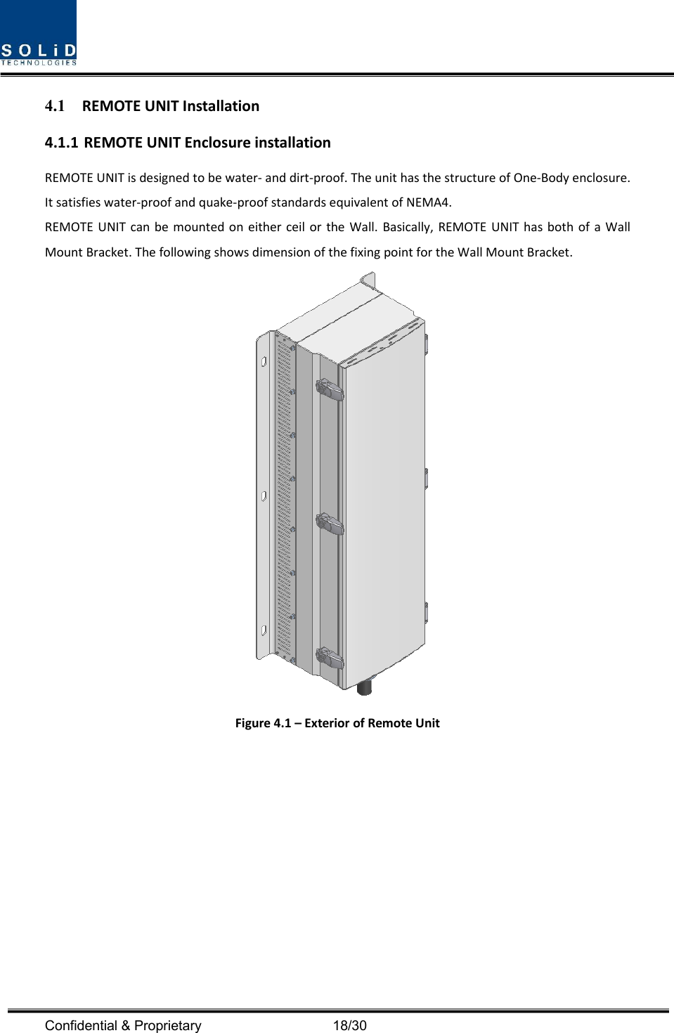  Confidential &amp; Proprietary                                      18/30 4.1 REMOTEUNITInstallation4.1.1 REMOTEUNITEnclosureinstallationREMOTEUNITisdesignedtobewater‐anddirt‐proof.TheunithasthestructureofOne‐Bodyenclosure.Itsatisfieswater‐proofandquake‐proofstandardsequivalentofNEMA4.REMOTEUNITcanbemountedoneitherceilortheWall.Basically,REMOTEUNIThasbothofaWallMountBracket.ThefollowingshowsdimensionofthefixingpointfortheWallMountBracket.Figure4.1–ExteriorofRemoteUnit