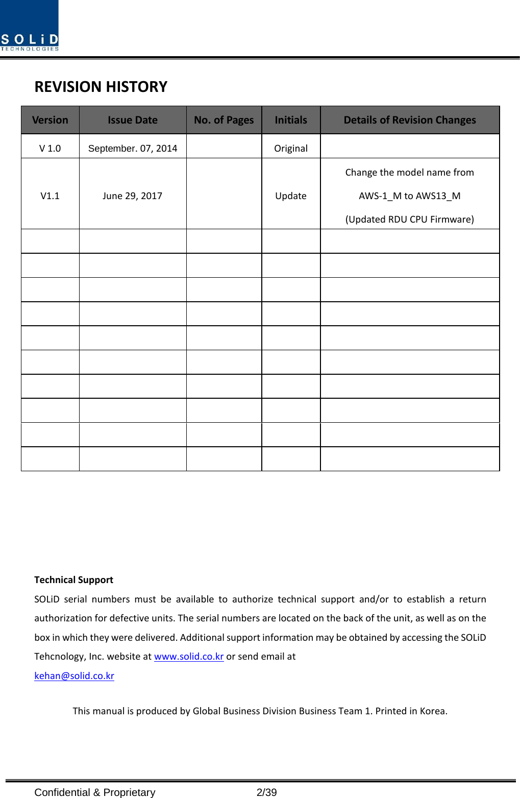  Confidential &amp; Proprietary                    2/39 REVISION HISTORY Version Issue Date No. of Pages Initials Details of Revision Changes V 1.0 September. 07, 2014    Original   V1.1 June 29, 2017    Update Change the model name from   AWS-1_M to AWS13_M (Updated RDU CPU Firmware)                                                                                                  Technical Support SOLiD serial numbers must be available to authorize technical support and/or to establish a return authorization for defective units. The serial numbers are located on the back of the unit, as well as on the box in which they were delivered. Additional support information may be obtained by accessing the SOLiD Tehcnology, Inc. website at www.solid.co.kr or send email at   kehan@solid.co.kr  This manual is produced by Global Business Division Business Team 1. Printed in Korea.